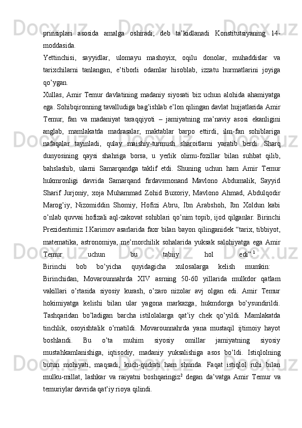 prinsiplari   asosida   amalga   oshiradi,   deb   ta’kidlanadi   Konstitutsiyaning   14-
moddasida.  
Yettinchisi,   sayyidlar,   ulomayu   mashoyix,   oqilu   donolar,   muhaddislar   va
tarixchilarni   tanlangan,   e’tiborli   odamlar   hisoblab,   izzatu   hurmatlarini   joyiga
qo’ygan.  
Xullas,   Amir   Temur   davlatining   madaniy   siyosati   biz   uchun   alohida   ahamiyatga
ega. Sohibqironning tavalludiga bag’ishlab e’lon qilingan davlat hujjatlarida Amir
Temur,   fan   va   madaniyat   taraqqiyoti   –   jamiyatning   ma’naviy   asosi   ekanligini
anglab,   mamlakatda   madrasalar,   maktablar   barpo   ettirdi,   ilm-fan   sohiblariga
nafaqalar   tayinladi,   qulay   maishiy-turmush   sharoitlarni   yaratib   berdi.   Sharq
dunyosining   qaysi   shahriga   borsa,   u   yerlik   olimu-fozillar   bilan   suhbat   qilib,
bahslashib,   ularni   Samarqandga   taklif   etdi.   Shuning   uchun   ham   Amir   Temur
hukmronligi   davrida   Samarqand   firdavsmonand   Mavlono   Abdumalik,   Sayyid
Sharif   Jurjoniy,   xoja   Muhammad   Zohid   Buxoriy,   Mavlono   Ahmad,   Abdulqodir
Marog’iy,   Nizomiddin   Shomiy,   Hofizi   Abru,   Ibn   Arabshoh,   Ibn   Xoldun   kabi
o’nlab quvvai  hofizali  aql-zakovat  sohiblari  qo’nim topib, ijod qilganlar. Birinchi
Prezidentimiz   I.Karimov   asarlarida  faxr   bilan   bayon  qilinganidek   “tarix,  tibbiyot,
matematika,   astronomiya,   me’morchilik   sohalarida   yuksak   salohiyatga   ega   Amir
Temur   uchun   bu   tabiiy   hol   edi”. 1
 
Birinchi   bob   bo’yicha   quyidagicha   xulosalarga   kelish   mumkin:  
Birinchidan,   Movarounnahrda   XIV   asrning   50-60   yillarida   mulkdor   qatlam
vakillari   o’rtasida   siyosiy   kurash,   o’zaro   nizolar   avj   olgan   edi.   Amir   Temur
hokimiyatga   kelishi   bilan   ular   yagona   markazga,   hukmdorga   bo’ysundirildi.
Tashqaridan   bo’ladigan   barcha   istilolalarga   qat’iy   chek   qo’yildi.   Mamlakatda
tinchlik,   osoyishtalik   o’rnatildi.   Movarounnahrda   yana   mustaqil   ijtimoiy   hayot
boshlandi.   Bu   o’ta   muhim   siyosiy   omillar   jamiyatning   siyosiy
mustahkamlanishiga,   iqtisodiy,   madaniy   yuksalishiga   asos   bo’ldi.   Istiqlolning
butun   mohiyati,   maqsadi,   kuch-qudrati   ham   shunda.   Faqat   istiqlol   ruhi   bilan
mulku-millat,   lashkar   va   raiyatni   boshqaringiz 2
  degan   da’vatga   Amir   Temur   va
temuriylar davrida qat’iy rioya qilindi.  