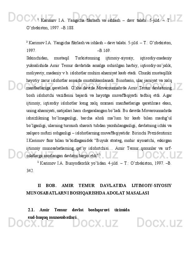 1
  Karimov   I.A.   Yangicha   fikrlash   va   ishlash   –   davr   talabi.   5-jild.   –   Т .:
O’zbekiston, 1997. –B.188.
2
 Karimov I.A. Yangicha fikrlash va ishlash – davr talabi. 5-jild. –  Т .: O’zbekiston,
1997.   –B.169.  
Ikkinchidan,   mustaqil   Turkistonning   ijtimoiy-siyosiy,   iqtisodiy-madaniy
yuksalishida   Amir   Temur   davlatida   amalga   oshirilgan   harbiy,   iqtisodiy-xo’jalik,
moliyaviy, madaniy v.b. islohotlar muhim ahamiyat kasb etadi. Chunki mustaqillik
hayotiy zarur islohotlar asosida mustahkamlanadi. Binobarin, ular jamiyat va xalq
manfaatlariga   qaratiladi.   O’sha   davrda   Movarounnahrda   Amir   Temur   davlatining
bosh   islohotchi   vazifasini   bajardi   va   hayotga   muvaffaqiyatli   tadbiq   etdi.   Agar
ijtimoiy,   iqtisodiy   islohotlar   keng   xalq   ommasi   manfaatlariga   qaratilmas   ekan,
uning ahamiyati, natijalari ham chegaralangan bo’ladi. Bu davrda Movarounnahrda
ishsizlikning   bo’lmaganligi,   barcha   aholi   ma’lum   bir   kasb   bilan   mashg’ul
bo’lganligi, ularning turmush sharoiti tubdan yaxshilanganligi, davlatning ichki va
xalqaro nufuzi oshganligi – islohotlarning muvaffaqiyatidir. Birinchi Prezidentimiz
I.Karimov   faxr   bilan   ta’kidlaganidek   “Buyuk   strateg,   mohir   siyosatchi,   eskirgan
ijtimoiy   munosabatlarning   qat’iy   islohotchisi....   Amir   Temur   qonunlar   va   urf-
odatlarga asoslangan davlatni barpo etdi”. 1
 
1
  Karimov I.A. Bunyodkorlik yo’lidan. 4-jild. –   Т .: O’zbekiston, 1997. –B.
342.
II   BOB.   AMIR   TEMUR   DAVLATIDA   IJTIMOIY-SIYOSIY
MUNOSABATLARNI BOSHQARISHDA ADOLAT MASALASI
2.1.   Amir   Temur   davlat   boshqaruvi   tizimida  
sud-huquq munosabatlari  