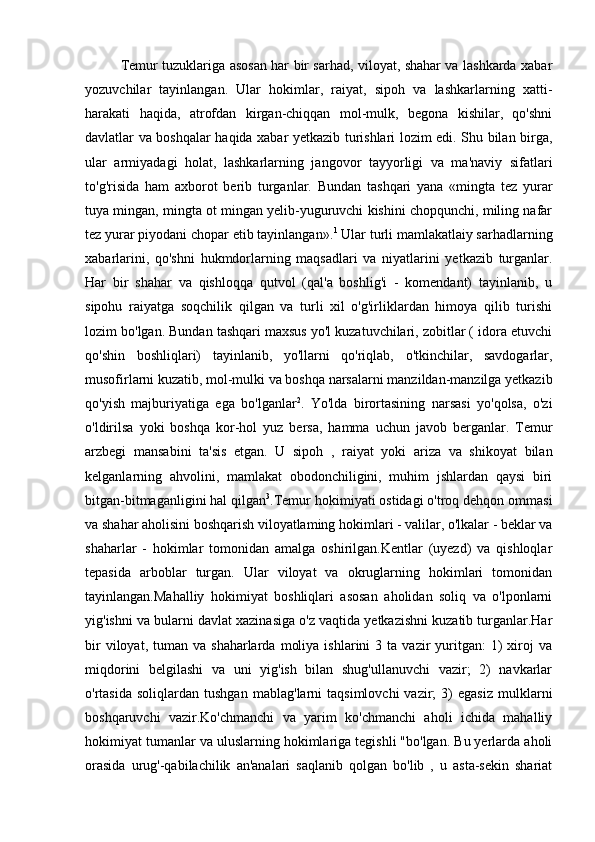 Temur tuzuklariga asosan har bir sarhad, viloyat, shahar va lashkarda xabar
yozuvchilar   tayinlangan.   Ular   hokimlar,   raiyat,   sipoh   va   lashkarlarning   xatti-
harakati   haqida,   atrofdan   kirgan-chiqqan   mol-mulk,   begona   kishilar,   qo'shni
davlatlar va boshqalar haqida xabar yetkazib turishlari lozim edi. Shu bilan birga,
ular   armiyadagi   holat,   lashkarlarning   jangovor   tayyorligi   va   ma'naviy   sifatlari
to'g'risida   ham   axborot   berib   turganlar.   Bundan   tashqari   yana   «mingta   tez   yurar
tuya mingan, mingta ot mingan yelib-yuguruvchi kishini chopqunchi, miling nafar
tez yurar piyodani chopar etib tayinlangan». 1
 Ular turli mamlakatlaiy sarhadlarning
xabarlarini,   qo'shni   hukmdorlarning   maqsadlari   va   niyatlarini   yetkazib   turganlar.
Har   bir   shahar   va   qishloqqa   qutvol   (qal'a   boshlig'i   -   komendant)   tayinlanib,   u
sipohu   raiyatga   soqchilik   qilgan   va   turli   xil   o'g'irliklardan   himoya   qilib   turishi
lozim bo'lgan. Bundan tashqari maxsus yo'l kuzatuvchilari, zobitlar ( idora etuvchi
qo'shin   boshliqlari)   tayinlanib,   yo'llarni   qo'riqlab,   o'tkinchilar,   savdogarlar,
musofirlarni kuzatib, mol-mulki va boshqa narsalarni manzildan-manzilga yetkazib
qo'yish   majburiyatiga   ega   bo'lganlar 2
.   Yo'lda   birortasining   narsasi   yo'qolsa,   o'zi
o'ldirilsa   yoki   boshqa   kor-hol   yuz   bersa,   hamma   uchun   javob   berganlar.   Temur
arzbegi   mansabini   ta'sis   etgan.   U   sipoh   ,   raiyat   yoki   ariza   va   shikoyat   bilan
kelganlarning   ahvolini,   mamlakat   obodonchiligini,   muhim   jshlardan   qaysi   biri
bitgan-bitmaganligini hal qilgan 3
.Temur hokimiyati ostidagi o'troq dehqon ommasi
va shahar aholisini boshqarish viloyatlaming hokimlari - valilar, o'lkalar - beklar va
shaharlar   -   hokimlar   tomonidan   amalga   oshirilgan.Kentlar   (uyezd)   va   qishloqlar
tepasida   arboblar   turgan.   Ular   viloyat   va   okruglarning   hokimlari   tomonidan
tayinlangan.Mahalliy   hokimiyat   boshliqlari   asosan   aholidan   soliq   va   o'lponlarni
yig'ishni va bularni davlat xazinasiga o'z vaqtida yetkazishni kuzatib turganlar.Har
bir  viloyat,  tuman  va  shaharlarda   moliya   ishlarini  3  ta   vazir  yuritgan:   1)  xiroj   va
miqdorini   belgilashi   va   uni   yig'ish   bilan   shug'ullanuvchi   vazir;   2)   navkarlar
o'rtasida   soliqlardan  tushgan   mablag'larni   taqsimlovchi   vazir;   3)   egasiz   mulklarni
boshqaruvchi   vazir.Ko'chmanchi   va   yarim   ko'chmanchi   aholi   ichida   mahalliy
hokimiyat tumanlar va uluslarning hokimlariga tegishli "bo'lgan. Bu yerlarda aholi
orasida   urug'-qabilachilik   an'analari   saqlanib   qolgan   bo'lib   ,   u   asta-sekin   shariat 