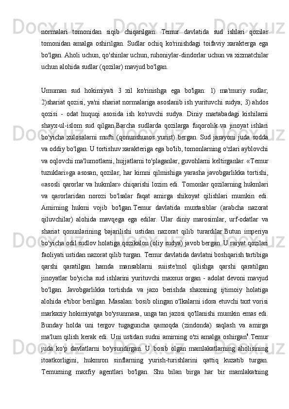 normalari   tomonidan   siqib   chiqarilgan.   Temur   davlatida   sud   ishlari   qozilar
tomonidan   amalga   oshirilgan.   Sudlar   ochiq   ko'rinishdagi   toifaviy   xarakterga   ega
bo'lgan. Aholi uchun, qo'shinlar uchun, ruhoniylar-dindorlar uchun va xizmatchilar
uchun alohida sudlar (qozilar) mavjud bo'lgan. 
Umuman   sud   hokimiyati   3   xil   ko'rinishga   ega   bo'lgan:   1)   ma'muriy   sudlar;
2)shariat qozisi, ya'ni shariat normalariga asoslanib ish yurituvchi sudya; 3) ahdos
qozisi   -   odat   huquqi   asosida   ish   ko'ruvchi   sudya.   Diniy   martabadagi   kishilarni
shayx-ul-islom   sud   qilgan.Barcha   sudlarda   qozilarga   fuqorolik   va   jinoyat   ishlari
bo'yicha   xulosalarni   mufti   (qonunshunos   yurist)   bergan.   Sud   jarayoni   juda   sodda
va oddiy bo'lgan. U tortishuv xarakteriga ega bo'lib, tomonlarning o'zlari ayblovchi
va oqlovchi ma'lumotlarni, hujjatlarni to'plaganlar, guvohlarni keltirganlar. «Temur
tuzuklari»ga   asosan,   qozilar,   har   kimni   qilmishiga   yarasha   javobgarlikka   tortishi,
«asosli qarorlar va hukmlar» chiqarishi lozim edi. Tomonlar qozilarning hukmlari
va   qarorlaridan   norozi   bo'lsalar   faqat   amirga   shikoyat   qilishlari   mumkin   edi.
Amirning   hukmi   vojib   bo'lgan.Temur   davlatida   muxtasiblar   (arabcha   nazorat
qiluvchilar)   alohida   mavqega   ega   edilar.   Ular   diniy   marosimlar,   urf-odatlar   va
shariat   qonunlarining   bajarilishi   ustidan   nazorat   qilib   turardilar.Butun   imperiya
bo'yicha odil sudlov holatiga qozikalon (oliy sudya) javob bergan. U raiyat qozilari
faoliyati ustidan nazorat qilib turgan. Temur davlatida davlatni boshqarish tartibiga
qarshi   qaratilgan   hamda   mansablarni   suiiste'mol   qilishga   qarshi   qaratilgan
jinoyatlar   bo'yicha   sud   ishlarini   yurituvchi   maxsus   organ   -   adolat   devoni   mavjud
bo'lgan.   Javobgarlikka   tortishda   va   jazo   berishda   shaxsning   ijtimoiy   holatiga
alohida e'tibor berilgan. Masalan: bosib olingan o'lkalarni idora etuvchi taxt vorisi
markaziy hokimiyatga bo'ysunmasa, unga tan jazosi qo'llanishi mumkin emas edi.
Bunday   holda   uni   tergov   tugaguncha   qamoqda   (zindonda)   saqlash   va   amirga
ma'lum qilish kerak edi. Uni  ustidan sudni  amirning o'zi amalga oshirgan 4
.Temur
juda   ko'p   davlatlarni   bo'ysundirgan.   U   bosib   olgan   mamlakatlarning   aholisining
itoatkorligini,   hukmron   sinflarning   yurish-turishlarini   qattiq   kuzatib   turgan.
Temurning   maxfiy   agentlari   bo'lgan.   Shu   bilan   birga   har   bir   mamlakatning 