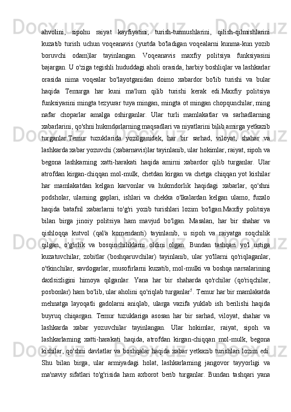 ahvolini,   sipohu   raiyat   kayfiyatini,   turish-turmushlarini,   qilish-qilmishlarini
kuzatib   turish   uchun   voqeanavis   (yurtda   bo'ladigan   voqealarni   kunma-kun   yozib
boruvchi   odam)lar   tayinlangan.   Voqeanavis   maxfiy   politsiya   funksiyasini
bajargan. U o'ziga tegishli hududdagi aholi orasida, harbiy boshliqlar va lashkarlar
orasida   nima   voqealar   bo'layotganidan   doimo   xabardor   bo'lib   turishi   va   bular
haqida   Temurga   har   kuni   ma'lum   qilib   turishi   kerak   edi.Maxfiy   politsiya
funksiyasini mingta tezyurar tuya mingan, mingta ot mingan chopqunchilar, ming
nafar   choparlar   amalga   oshirganlar.   Ular   turli   mamlakatlar   va   sarhadlarning
xabarlarini, qo'shni hukmdorlarning maqsadlari va niyatlarini bilib amirga yetkazib
turganlar.Temur   tuzuklarida   yozilganidek,   har   bir   sarhad,   viloyat,   shahar   va
lashkarda xabar yozuvchi (xabarnavis)lar tayinlanib, ular hokimlar, raiyat, sipoh va
begona   lashkarning   xatti-harakati   haqida   amirni   xabardor   qilib   turganlar.   Ular
atrofdan kirgan-chiqqan  mol-mulk, chetdan kirgan va chetga  chiqqan yot  kishilar
har   mamlakatdan   kelgan   karvonlar   va   hukmdorlik   haqidagi   xabarlar,   qo'shni
podsholar,   ularning   gaplari,   ishlari   va   chekka   o'lkalardan   kelgan   ulamo,   fuzalo
haqida   batafsil   xabarlarni   to'g'ri   yozib   turishlari   lozim   bo'lgan.Maxfiy   politsiya
bilan   birga   jinoiy   politsiya   ham   mavjud   bo'lgan.   Masalan,   har   bir   shahar   va
qishloqqa   kutvol   (qal'a   komendanti)   tayinlanib,   u   sipoh   va   raiyatga   soqchilik
qilgan,   o'g'irlik   va   bosqinchiliklarni   oldini   olgan.   Bundan   tashqari   yo'l   ustiga
kuzatuvchilar,   zobitlar   (boshqaruvchilar)   tayinlanib,   ular   yo'llarni   qo'riqlaganlar,
o'tkinchilar, savdogarlar, musofirlarni kuzatib, mol-mulki va boshqa narsalarining
daxlsizligini   himoya   qilganlar.   Yana   har   bir   shaharda   qo'rchilar   (qo'riqchilar,
posbonlar) ham bo'lib, ular aholini qo'riqlab turganlar 5
. Temur har bir mamlakatda
mehnatga   layoqatli   gadolarni   aniqlab,   ularga   vazifa   yuklab   ish   berilishi   haqida
buyruq   chiqargan.   Temur   tuzuklariga   asosan   har   bir   sarhad,   viloyat,   shahar   va
lashkarda   xabar   yozuvchilar   tayinlangan.   Ular   hokimlar,   raiyat,   sipoh   va
lashkarlarning   xatti-harakati   haqida,   atrofdan   kirgan-chiqqan   mol-mulk,   begona
kishilar, qo'shni davlatlar va boshqalar haqida xabar yetkazib turishlari lozim edi.
Shu   bilan   birga,   ular   armiyadagi   holat,   lashkarlarning   jangovor   tayyorligi   va
ma'naviy   sifatlari   to'g'risida   ham   axborot   berib   turganlar.   Bundan   tashqari   yana 