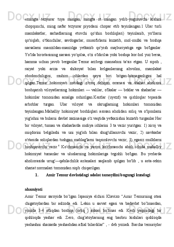 «mingta   tezyurar   tuya   mingan,   mingta   ot   mingan   yelib-yuguruvchi   kishini
chopqunchi,   ming   nafar   tezyurar   piyodani   chopar   etib   tayinlangan.1   Ular   turli
mamlakatlar,   sarhadlarning   etuvchi   qo'shin   boshliqlari)   tayinlanib,   yo'llarni
qo'riqlab,   o'tkinchilar,   savdogarlar,   musofirlarni   kuzatib,   mol-mulki   va   boshqa
narsalarni   manzildan-manzilga   yetkazib   qo'yish   majburiyatiga   ega   bo'lganlar.
Yo'lda birortasining narsasi yo'qolsa, o'zi o'ldirilsa yoki boshqa kor-hol yuz bersa,
hamma   uchun   javob   berganlar.Temur   arzbegi   mansabini   ta'sis   etgan.   U   sipoh   ,
raiyat   yoki   ariza   va   shikoyat   bilan   kelganlarning   ahvolini,   mamlakat
obodonchiligini,   muhim   ishlardan   qaysi   biri   bitgan-bitmaganligini   hal
qilgan.Temur   hokimiyati   ostidagi   o'troq   dehqon   ommasi   va   shahar   aholisini
boshqarish   viloyatlarning   hokimlari   —   valilar,   o'lkalar   —   beklar   va   shaharlar   —
hokimlar   tomonidan   amalga   oshirilgan.Kentlar   (uyezd)   va   qishloqlar   tepasida
arboblar   turgan.   Ular   viloyat   va   okruglarning   hokimlari   tomonidan
tayinlangan.Mahalliy   hokimiyat   boshliqlari   asosan   aholidan   soliq   va   o'lponlarni
yig'ishni va bularni davlat xazinasiga o'z vaqtida yetkazishni kuzatib turganlar.Har
bir  viloyat,  tuman  va  shaharlarda   moliya   ishlarini  3  ta   vazir  yuritgan:   1)  xiroj   va
miqdorini   belgilashi   va   uni   yig'ish   bilan   shug'ullanuvchi   vazir;   2)   navkarlar
o'rtasida   soliqlardan  tushgan   mablag'larni   taqsimlovchi   vazir;   3)   egasiz   mulklarni
boshqaruvchi   vazir. 6
  Ko'chmanchi   va   yarim   ko'chmanchi   aholi   ichida   mahalliy
hokimiyat   tumanlar   va   uluslarning   hokimlariga   tegishli   bo'lgan.   Bu   yerlarda
aholiorasida   urug'—qabilachilik   an'analari   saqlanib   qolgan   bo'lib   ,   u   asta-sekin
shariat normalari tomonidan siqib chiqarilgan. 
1. Amir Temur davlatidagi adolat tamoyilini bugungi kundagi
ahamiyati  
Amir   Temur   saroyida   bo’lgan   Ispaniya   elchisi   Klavixo   “Amir   Temurning   otasi
chigatoylardan   bir   aslzoda   edi.   Lekin   u   sarvat   egasi   va   badavlat   bo’lmasdan,
yonida   3-4   otliqdan   boshqa   (ortiq   )   askari   bo’lmas   edi.   Kesh   yaqinidagi   bir
qishloqda   yashar   edi.   Zero,   chig’atoylarning   eng   baobru   kishilari   qishloqda
yashashni  shaxarda yashashdan afzal bilardilar” , - deb yozadi. Barcha temuriylar 