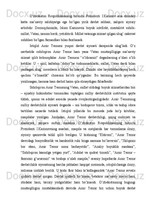 O’zbekiston   Respublikasining   birinchi   Prezidenti   I.Karimov   ana   shunday
katta   ma’naviy   salohiyatga   ega   bo’lgan   yirik   davlat   rahbari,   xalqaro   siyosiy
arbobdir.   Demoqchimizki,   Islom   Karimovni   buyuk   intellekt,   mentalitet   sohibi-
millat, Vatan, zamon berdi, yetishtirdi. Millat vataniga xizmat qilgan ulug’-zakovat
sohiblari bo’lgan farzandlari bilan faxrlanadi. 
Istiqlol   Amir   Temurni   yuqori   davlat   siyosati   darajasida   ulug’ladi.   O’z
navbatida   sohibqiron   Amir   Temur   ham   yana   Vatan   mustaqilligiga   ma’naviy
xizmat   qilib   kelmoqdalar.   Amir   Temurni   “o’ldiramiz”   deganlarning   o’zlari   o’lib
ketdilar.   U   –  qizil,  kaltabin   “dohiy”lar   tushunmadilarki,   millat,  Vatan   dardi   bilan
yashagan ulug’ insonlarni  o’ldirib bo’lmaydi. Chunki  ular hayotliklaridayoq hech
qachon   “o’lmaslik”   chorasini   ko’rib   qo’yganlar.   Bu   tarixning   hech   qayerida
yozilmagan, hamma ham darhol hazm qila olmaydigan falsafasidir. 
Sohibqiron Amir Temurning Vatan, millat oldidagi buyuk xizmatlaridan biri
–   ajnabiy   hukmdorlar   tomonidan   toptalgan   milliy   davlatchilik   institutini   qayta
tiklab,   qonun   va   adolat   asosida   yanada   rivojlantirganligidadir.   Amir   Temurning
milliy   davlatchilik  siyosati   deganda   –  uni   boshqaruv   tizimi,   ichki   va   tashqi   idora
tartiblari   nazarda   tutiladi.   Istiqlol   yillarida   bu   xususda   juda   ko’p   kitoblar,
maqolalar   yozilgan.   Jumladan,   Amir   Temur   davlatchiligi,   uning   mohiyati   va
ahamiyati,   xalqaro   nufuzi   masalasi   O’zbekiston   Respublikasining   birinchi
Prezidenti   I.Karimovning   asarlari,   maqola   va   nutqlarida   har   tomonlama   ilmiy,
siyosiy   qamrovda   tahlil   qilib   berilgan.   U   kishining   “Ehtirom”,   “Amir   Temur
davridagi   bunyodkorlik   va   hamkorlik   ruhi   bizga  namuna   bo’laversin”,   “Xalqimiz
bor   ekan,   Amir   Temur   nomi   barhayotdir”,   “Azaliy   buyuklik   maskani”,
“Sohibqiron   kamolga   yetgan   yurt”,   “Adolat   va   qudrat   timsoli”,   “Amir   Temur   –
faxrimiz   g’ururimiz”   va   boshqa   o’nlab   maqola, 1
  rasmiy   hujjatlarda   Amir   Temur
davlatchilik siyosatining  barcha  jabhalari  haqiqat  mezonida, istiqlolchasiga  ilmiy,
xolisona   izohlab   berildi.   U   kishi   faxr   bilan   ta’kidlaganidek   “Amir   Temur   avvalo
qudratli   davlat   qurgan.   Davlat   qudratli   bo’lmasa,   betakror   ma’naviy   meros   ham,
obidalar   ham,   tarixiy   yodgorliklar   ham   bo’lmasdi.   O’zbekistonning   bugungi
mustaqilligini   mustahkamlash   davrida   Amir   Temur   biz   uchun   buyuk   davlat 