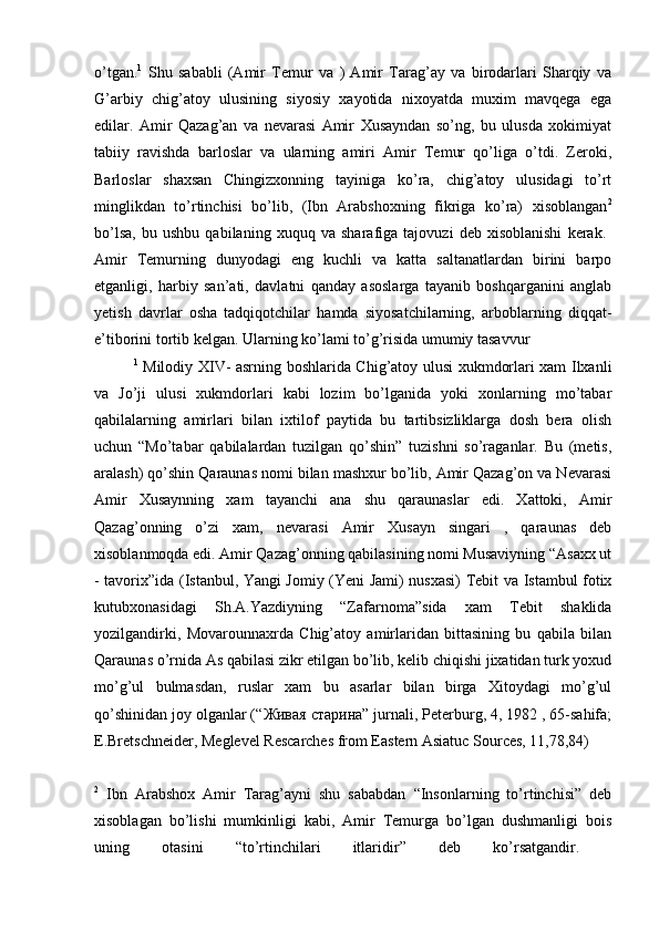 o’tgan. 1
  Shu   sababli   (Amir   Temur   va   )   Amir   Tarag’ay   va   birodarlari   Sharqiy   va
G’arbiy   chig’atoy   ulusining   siyosiy   xayotida   nixoyatda   muxim   mavqega   ega
edilar.   Amir   Qazag’an   va   nevarasi   Amir   Xusayndan   so’ng,   bu   ulusda   xokimiyat
tabiiy   ravishda   barloslar   va   ularning   amiri   Amir   Temur   qo’liga   o’tdi.   Zeroki,
Barloslar   shaxsan   Chingizxonning   tayiniga   ko’ra,   chig’atoy   ulusidagi   to’rt
minglikdan   to’rtinchisi   bo’lib,   (Ibn   Arabshoxning   fikriga   ko’ra)   xisoblangan 2
bo’lsa,   bu   ushbu   qabilaning   xuquq   va   sharafiga   tajovuzi   deb   xisoblanishi   kerak.  
Amir   Temurning   dunyodagi   eng   kuchli   va   katta   saltanatlardan   birini   barpo
etganligi,   harbiy   san’ati,   davlatni   qanday   asoslarga   tayanib   boshqarganini   anglab
yetish   davrlar   osha   tadqiqotchilar   hamda   siyosatchilarning,   arboblarning   diqqat-
e’tiborini tortib kelgan. Ularning ko’lami to’g’risida umumiy tasavvur 
1
  Milodiy XIV- asrning boshlarida Chig’atoy ulusi xukmdorlari xam Ilxanli
va   Jo’ji   ulusi   xukmdorlari   kabi   lozim   bo’lganida   yoki   xonlarning   mo’tabar
qabilalarning   amirlari   bilan   ixtilof   paytida   bu   tartibsizliklarga   dosh   bera   olish
uchun   “Mo’tabar   qabilalardan   tuzilgan   qo’shin”   tuzishni   so’raganlar.   Bu   (metis,
aralash) qo’shin Qaraunas nomi bilan mashxur bo’lib, Amir Qazag’on va Nevarasi
Amir   Xusaynning   xam   tayanchi   ana   shu   qaraunaslar   edi.   Xattoki,   Amir
Qazag’onning   o’zi   xam,   nevarasi   Amir   Xusayn   singari   ,   qaraunas   deb
xisoblanmoqda edi. Amir Qazag’onning qabilasining nomi Musaviyning “Asaxx ut
- tavorix”ida (Istanbul, Yangi Jomiy (Yeni Jami) nusxasi) Tebit va Istambul fotix
kutubxonasidagi   Sh.A.Yazdiyning   “Zafarnoma”sida   xam   Tebit   shaklida
yozilgandirki,   Movarounnaxrda   Chig’atoy   amirlaridan   bittasining   bu   qabila   bilan
Qaraunas o’rnida As qabilasi zikr etilgan bo’lib, kelib chiqishi jixatidan turk yoxud
mo’g’ul   bulmasdan,   ruslar   xam   bu   asarlar   bilan   birga   Xitoydagi   mo’g’ul
qo’shinidan joy olganlar (“ Живая   старина ” jurnali, Peterburg, 4, 1982 , 65-sahifa;
E.Bretschneider, Meglevel Rescarches from Eastern Asiatuc Sources, 11,78,84)
2
  Ibn   Arabshox   Amir   Tarag’ayni   shu   sababdan   “Insonlarning   to’rtinchisi”   deb
xisoblagan   bo’lishi   mumkinligi   kabi,   Amir   Temurga   bo’lgan   dushmanligi   bois
uning   otasini   “to’rtinchilari   itlaridir”   deb   ko’rsatgandir.   