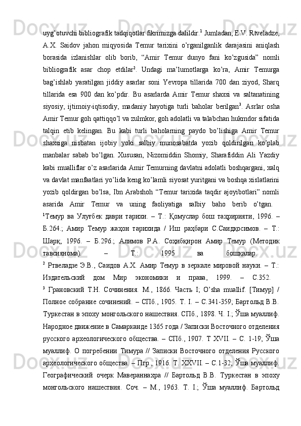 uyg’otuvchi bibliografik tadqiqotlar fikrimizga dalildir. 1
 Jumladan, E.V. Rtveladze,
A.X.   Saidov   jahon   miqyosida   Temur   tarixini   o’rganilganlik   darajasini   aniqlash
borasida   izlanishlar   olib   borib,   “Amir   Temur   dunyo   fani   ko’zgusida”   nomli
bibliografik   asar   chop   etdilar 2
.   Undagi   ma’lumotlarga   ko’ra,   Amir   Temurga
bag’ishlab   yaratilgan   jiddiy   asarlar   soni   Yevropa   tillarida   700   dan   ziyod,   Sharq
tillarida   esa   900   dan   ko’pdir.   Bu   asarlarda   Amir   Temur   shaxsi   va   saltanatining
siyosiy,   ijtimoiy-iqtisodiy,   madaniy   hayotiga   turli   baholar   berilgan 3
.   Asrlar   osha
Amir Temur goh qattiqqo’l va zulmkor, goh adolatli va talabchan hukmdor sifatida
talqin   etib   kelingan.   Bu   kabi   turli   baholarning   paydo   bo’lishiga   Amir   Temur
shaxsiga   nisbatan   ijobiy   yoki   salbiy   munosabatda   yozib   qoldirilgan   ko’plab
manbalar   sabab   bo’lgan.   Xususan,   Nizomiddin   Shomiy,   Sharafiddin   Ali   Yazdiy
kabi mualliflar o’z asarlarida Amir Temurning davlatni adolatli boshqargani, xalq
va davlat manfaatlari yo’lida keng ko’lamli siyosat yuritgani va boshqa xislatlarini
yozib   qoldirgan   bo’lsa,   Ibn   Arabshoh   “Temur   tarixida   taqdir   ajoyibotlari”   nomli
asarida   Amir   Temur   va   uning   faoliyatiga   salbiy   baho   berib   o’tgan.  
1
Темур   ва   Улуғбек   даври   тарихи .   –   Т .:   Қомуслар   бош   таҳририяти ,   1996.   –
Б .264.;   Амир   Темур   жаҳон   тарихида   /   Иш   раҳбари   С . Саидқосимов .   –   Т .:
Шарқ ,   1996.   –   Б .296.;   Алимов   Р . А .   Соҳибқирон   Амир   Темур   ( Методик
тавсиянома ).   –   Т .:   1995   ва   бошқалар .  
2
  Ртвеладзе   Э.В.,   Саидов   А.Х.   Амир   Темур   в   зеркале   мировой   науки.   –   Т.:
Издательский   дом   Мир   экономики   и   права,   1999.   –   С.352.  
3
  Грановский   Т.Н.   Сочинения.   М.,   1866.   Часть   I;   O’sha   muallif.   [Тимур]   /
Полное   собрание   сочинений.   –   СПб.,   1905.   Т.   I.   –   С.341-359;   Бартольд   В.В.
Туркестан в эпоху монгольского нашествия. СПб., 1898. Ч. I.; Ўша муаллиф.
Народное движение в Самарканде 1365 года / Записки Восточного отделения
русского   археологического   общества.   –   СПб.,   1907.   Т   XVII.   –   С.   1-19;   Ўша
муаллиф.   О   погребении   Тимура   //   Записки   Восточного   отделения   Русского
археологического общества. – Пгр., 1916. Т. XXVII. – С.1-32; Ўша муаллиф.
Географический   очерк   Мавераннахра   //   Бартольд   В.В.   Туркестан   в   эпоху
монгольского   нашествия.   Соч.   –   М.,   1963.   Т.   I.;   Ўша   муаллиф.   Бартольд 