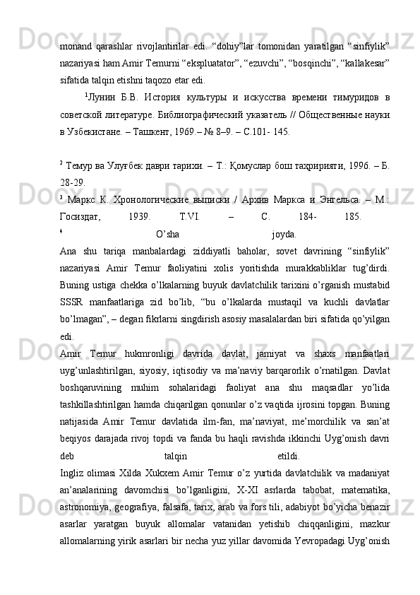 monand   qarashlar   rivojlantirilar   edi.   “dohiy”lar   tomonidan   yaratilgan   “sinfiylik”
nazariyasi ham Amir Temurni “ekspluatator”, “ezuvchi”, “bosqinchi”, “kallakesar”
sifatida talqin etishni taqozo etar edi. 
1
Лунин   Б.В.   История   культуры   и   искусства   времени   тимуридов   в
советской литературе. Библиографический указатель // Общественные науки
в Узбекистане. – Ташкент, 1969.– № 8–9. – С.101- 145.
2
  Темур ва Улуғбек даври тарихи. – Т.: Қомуслар бош таҳририяти, 1996. – Б.
28-29.  
3
  Маркс   К.   Хронологические   выписки   /   Архив   Маркса   и   Энгельса.   –   М.:
Госиздат,   1939.   Т.VI.   –   С.   184-   185.  
4
  O’sha   joyda.  
Ana   shu   tariqa   manbalardagi   ziddiyatli   baholar,   sovet   davrining   “sinfiylik”
nazariyasi   Amir   Temur   faoliyatini   xolis   yoritishda   murakkabliklar   tug’dirdi.
Buning ustiga  chekka o’lkalarning buyuk davlatchilik tarixini  o’rganish  mustabid
SSSR   manfaatlariga   zid   bo’lib,   “bu   o’lkalarda   mustaqil   va   kuchli   davlatlar
bo’lmagan”, – degan fikrlarni singdirish asosiy masalalardan biri sifatida qo’yilgan
edi.  
Amir   Temur   hukmronligi   davrida   davlat,   jamiyat   va   shaxs   manfaatlari
uyg’unlashtirilgan,   siyosiy,   iqtisodiy   va   ma’naviy   barqarorlik   o’rnatilgan.   Davlat
boshqaruvining   muhim   sohalaridagi   faoliyat   ana   shu   maqsadlar   yo’lida
tashkillashtirilgan hamda chiqarilgan qonunlar o’z vaqtida ijrosini topgan. Buning
natijasida   Amir   Temur   davlatida   ilm-fan,   ma’naviyat,   me’morchilik   va   san’at
beqiyos darajada  rivoj  topdi  va fanda bu haqli  ravishda ikkinchi  Uyg’onish davri
deb   talqin   etildi.  
Ingliz   olimasi   Xilda   Xukxem   Amir   Temur   o’z   yurtida   davlatchilik   va   madaniyat
an’analarining   davomchisi   bo’lganligini,   X-XI   asrlarda   tabobat,   matematika,
astronomiya, geografiya, falsafa, tarix, arab va fors tili, adabiyot bo’yicha benazir
asarlar   yaratgan   buyuk   allomalar   vatanidan   yetishib   chiqqanligini,   mazkur
allomalarning yirik asarlari bir necha yuz yillar davomida Yevropadagi Uyg’onish 