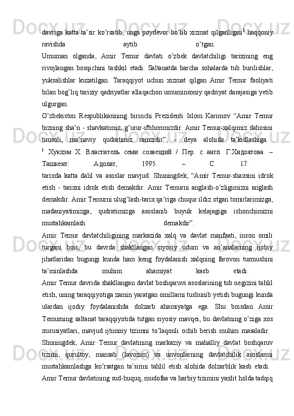davriga  katta ta’sir  ko’rsatib, unga poydevor  bo’lib xizmat  qilganligini 1
  haqqoniy
ravishda   aytib   o’tgan.  
Umuman   olganda,   Amir   Temur   davlati   o’zbek   davlatchiligi   tarixining   eng
rivojlangan   bosqichini   tashkil   etadi.   Saltanatda   barcha   sohalarda   tub   burilishlar,
yuksalishlar   kuzatilgan.   Taraqqiyot   uchun   xizmat   qilgan   Amir   Temur   faoliyati
bilan bog’liq tarixiy qadriyatlar allaqachon umuminsoniy qadriyat darajasiga yetib
ulgurgan.  
O’zbekiston   Respublikasining   birinchi   Prezidenti   Islom   Karimov   “Amir   Temur
bizning sha’n - shavkatimiz, g’urur-iftihorimizdir. Amir Temur-xalqimiz dahosini
timsoli,   ma’naviy   qudratimiz   ramzidir”,      deya   alohida   ta’kidlashiga  
1
  Хукхэм   Х.   Властитель   семи   созвездий   /   Пер.   с   англ.   Г.Хидоятова.   –
Ташкент:   Адолат,   1995.   –   С.   17.  
tarixda   katta   dalil   va   asoslar   mavjud.   Shuningdek,   “Amir   Temur-shaxsini   idrok
etish   -   tarixni   idrok   etish   demakdir.   Amir   Temurni   anglash-o’zligimizni   anglash
demakdir. Amir Temurni ulug’lash-tarix qa’riga chuqur ildiz otgan tomirlarimizga,
madaniyatimizga,   qudratimizga   asoslanib   buyuk   kelajagiga   ishonchimizni
mustahkamlash   demakdir”.  
Amir   Temur   davlatchiligining   markazida   xalq   va   davlat   manfaati,   inson   omili
turgani   bois,   bu   davrda   shakllangan   siyosiy   udum   va   an’analarning   ijobiy
jihatlaridan   bugungi   kunda   ham   keng   foydalanish   xalqning   farovon   turmushini
ta’minlashda   muhim   ahamiyat   kasb   etadi.  
Amir Temur davrida shakllangan davlat boshqaruvi asoslarining tub negizini tahlil
etish, uning taraqqiyotiga zamin yaratgan omillarni tushunib yetish bugungi kunda
ulardan   ijodiy   foydalanishda   dolzarb   ahamiyatga   ega.   Shu   boisdan   Amir
Temurning saltanat  taraqqiyotida tutgan siyosiy mavqei, bu davlatning o’ziga xos
xususiyatlari,   mavjud   ijtimoiy   tizimni   to’laqonli   ochib   berish   muhim   masaladir.  
Shuningdek,   Amir   Temur   davlatining   markaziy   va   mahalliy   davlat   boshqaruv
tizimi,   qurultoy,   mansab   (lavozim)   va   unvonlarning   davlatchilik   asoslarini
mustahkamlashga   ko’rsatgan   ta’sirini   tahlil   etish   alohida   dolzarblik   kasb   etadi.  
Amir Temur davlatining sud-huquq, mudofaa va harbiy tizimini yaxlit holda tadqiq 