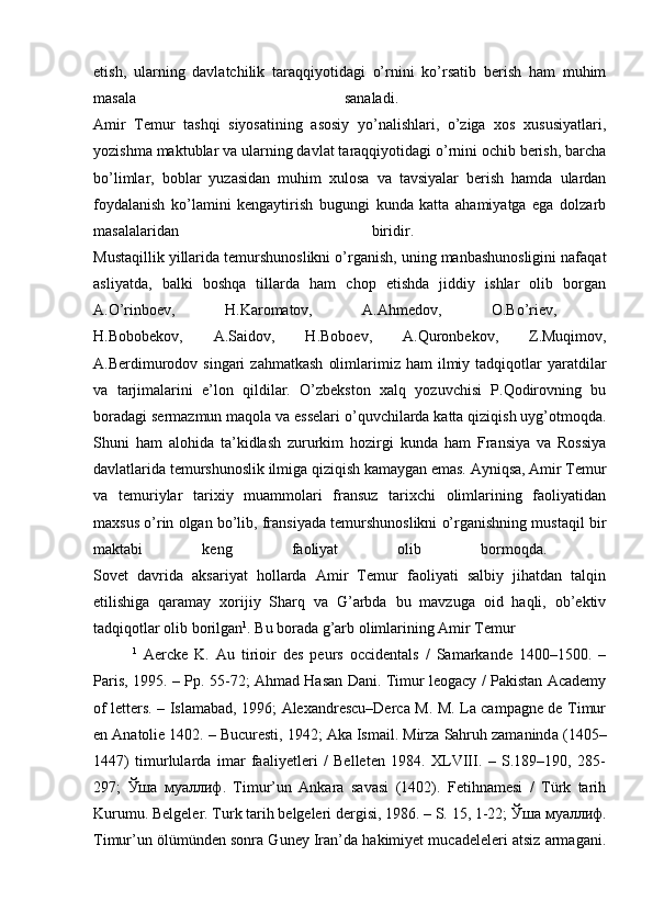 etish,   ularning   davlatchilik   taraqqiyotidagi   o’rnini   ko’rsatib   berish   ham   muhim
masala   sanaladi.  
Amir   Temur   tashqi   siyosatining   asosiy   yo’nalishlari,   o’ziga   xos   xususiyatlari,
yozishma maktublar va ularning davlat taraqqiyotidagi o’rnini ochib berish, barcha
bo’limlar,   boblar   yuzasidan   muhim   xulosa   va   tavsiyalar   berish   hamda   ulardan
foydalanish   ko’lamini   kengaytirish   bugungi   kunda   katta   ahamiyatga   ega   dolzarb
masalalaridan   biridir.  
Mustaqillik yillarida temurshunoslikni o’rganish, uning manbashunosligini nafaqat
asliyatda,   balki   boshqa   tillarda   ham   chop   etishda   jiddiy   ishlar   olib   borgan
A.O’rinboev,   H.Karomatov,   A.Ahmedov,   O.Bo’riev,  
H.Bobobekov,   A.Saidov,   H.Boboev,   A.Quronbekov,   Z.Muqimov,
A.Berdimurodov  singari   zahmatkash   olimlarimiz  ham   ilmiy  tadqiqotlar  yaratdilar
va   tarjimalarini   e’lon   qildilar.   O’zbekston   xalq   yozuvchisi   P.Qodirovning   bu
boradagi sermazmun maqola va esselari o’quvchilarda katta qiziqish uyg’otmoqda.
Shuni   ham   alohida   ta’kidlash   zururkim   hozirgi   kunda   ham   Fransiya   va   Rossiya
davlatlarida temurshunoslik ilmiga qiziqish kamaygan emas. Ayniqsa, Amir Temur
va   temuriylar   tarixiy   muammolari   fransuz   tarixchi   olimlarining   faoliyatidan
maxsus o’rin olgan bo’lib, fransiyada temurshunoslikni o’rganishning mustaqil bir
maktabi   keng   faoliyat   olib   bormoqda.  
Sovet   davrida   aksariyat   hollarda   Amir   Temur   faoliyati   salbiy   jihatdan   talqin
etilishiga   qaramay   xorijiy   Sharq   va   G’arbda   bu   mavzuga   oid   haqli,   ob’ektiv
tadqiqotlar olib borilgan 1
. Bu borada g’arb olimlarining Amir Temur 
1
  Aercke   K.   Au   tirioir   des   peurs   occidentals   /   Samarkande   1400–1500.   –
Paris, 1995. – P р . 55-72; Ahmad Hasan Dani. Timur leogacy / Pakistan Academy
of letters. – Islamabad, 1996; Alexandrescu–Derca M. M. La campagne de Timur
en Anatolie 1402. – Bucuresti, 1942; Aka Ismail. Mirza Sahruh zamanind а  (1405–
1447)   timurlularda   imar   faaliyetleri   /   Belleten   1984.   XLVIII.   –   S.189–190,   285-
297;   Ўша   муаллиф .   Timur’un   Ankara   savasi   (1402).   Fetihnamesi   /   Türk   tarih
Kurumu. Belgeler. Turk tarih belgeleri dergisi, 1986. – S. 15, 1-22;  Ўша   муаллиф .
Timur’un ölümünden sonra Guney Iran’da hakimiyet mucadeleleri atsiz armagani. 