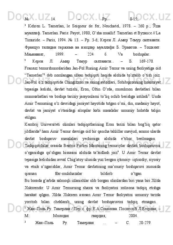 №   14.   –   Рр.   8-15;  
3
  Kehren   L.   Tamerlan,   le   Seiqneur   de   fer,   Neuchatel,   1978.   –   260   p.;   Ўша
муаллиф. Tamerlan. Paris: Payot, 1980; O’sha muallif. Tamerlan et Byzance // La
Timuride.   –   Paris,   1994.   №   13.   –   Pр.   3-6;   Керен   Л.   Амир   Темур   салтанати.
Француз   тилидан   таржима   ва   изоҳлар   муаллифи   Б.   Эрматов.   –   Тошкент:
Маьнавият,   1999.   –   224   б.   Va   boshqalar.  
4
  Керен   Л.   Амир   Темур   салтанати...   –   Б.   169-170.  
Fransuz temurshunoslaridan Jan-Pol Runing Amir Temur va uning faoliyatiga oid
“Tamerlan” 1
  deb   nomlangan   ulkan   tadqiqoti   haqida   alohida   to’xtalib   o’tish   joiz.
Jan-Pol o’z tadqiqotida Chingizxon va uning avlodlari, Sohibqironning hokimiyat
tepasiga   kelishi,   davlat   tuzishi,   Eron,   Oltin   O’rda,   musulmon   davlatlari   bilan
munosabatlari   va boshqa  tarixiy jarayonlarni  to’liq ochib  berishga   intiladi 2
. Unda
Amir Temurning o’z davridagi jamiyat hayotida tutgan o’rni, din, madaniy hayot,
davlat   va   jamiyat   o’rtasidagi   aloqalar   kabi   masalalar   umumiy   holatda   talqin
etilgan.  
Kembrij   Universiteti   olimlari   tadqiqotlarining   Eron   tarixi   bilan   bog’liq   qator
jildlarida 3
  ham Amir Temur davriga oid bir qancha tahlillar mavjud, ammo ularda
davlat   boshqaruv   masalalari   yechimiga   alohida   e’tibor   berilmagan.  
Tadqiqotchilar   orasida   Beatris   Forbes   Mantsning   temuriylar   davlati   boshqaruvini
o’rganishga   qo’shgan   hissasini   alohida   ta’kidlash   joiz 4
.   U   Amir   Temur   davlat
tepasiga kelishidan avval Chig’atoy ulusida yuz bergan ijtimoiy- iqtisodiy, siyosiy
va   etnik   o’zgarishlar,   Amir   Temur   davlatining   ma’muriy   boshqaruvi   xususida
qisman   fikr-mulohazalar   bildirib   o’tgan.  
Bu borada g’arbda salmoqli izlanishlar olib borgan olimlardan biri yana biri Xilda
Xukxemdir.   U   Amir   Temurning   shaxsi   va   faoliyatini   xolisona   tadqiq   etishga
harakat   qilgan.   Xilda   Xukxem   asosan   Amir   Temur   faoliyatini   umumiy   tarzda
yoritish   bilan   cheklanib,   uning   davlat   boshqaruvini   tadqiq   etmagan.  
1
  Жан–Поль Ру. Тамерлан / Пер с. фр. Е.А.Соколова. Послесл.В.Л.Егорова; –
М.:   Молодая   гвардия,   2004.  
2
  Жан – Поль   Ру .   Тамерлан   ...   –   С .   20-279.   