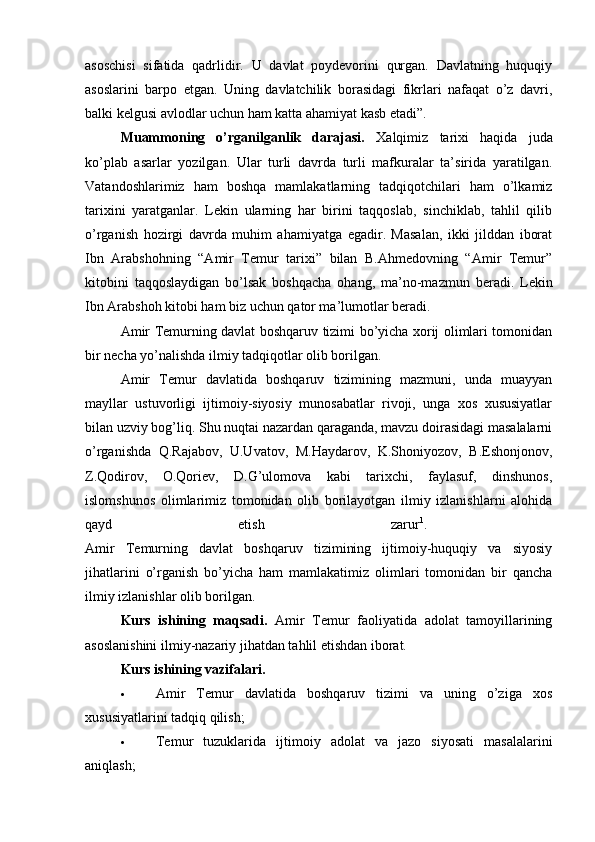 asoschisi   sifatida   qadrlidir.   U   davlat   poydevorini   qurgan.   Davlatning   huquqiy
asoslarini   barpo   etgan.   Uning   davlatchilik   borasidagi   fikrlari   nafaqat   o’z   davri,
balki kelgusi avlodlar uchun ham katta ahamiyat kasb etadi”. 
Muammoning   o’rganilganlik   darajasi.   Xalqimiz   tarixi   haqida   juda
ko’plab   asarlar   yozilgan.   Ular   turli   davrda   turli   mafkuralar   ta’sirida   yaratilgan.
Vatandoshlarimiz   ham   boshqa   mamlakatlarning   tadqiqotchilari   ham   o’lkamiz
tarixini   yaratganlar.   Lekin   ularning   har   birini   taqqoslab,   sinchiklab,   tahlil   qilib
o’rganish   hozirgi   davrda   muhim   ahamiyatga   egadir.   Masalan,   ikki   jilddan   iborat
Ibn   Arabshohning   “Amir   Temur   tarixi”   bilan   B.Ahmedovning   “Amir   Temur”
kitobini   taqqoslaydigan   bo’lsak   boshqacha   ohang,   ma’no-mazmun   beradi.   Lekin
Ibn Arabshoh kitobi ham biz uchun qator ma’lumotlar beradi. 
Amir Temurning davlat boshqaruv tizimi bo’yicha xorij olimlari tomonidan
bir necha yo’nalishda ilmiy tadqiqotlar olib borilgan. 
Amir   Temur   davlatida   boshqaruv   tizimining   mazmuni,   unda   muayyan
mayllar   ustuvorligi   ijtimoiy-siyosiy   munosabatlar   rivoji,   unga   xos   xususiyatlar
bilan uzviy bog’liq. Shu nuqtai nazardan qaraganda, mavzu doirasidagi masalalarni
o’rganishda   Q.Rajabov,   U.Uvatov,   M.Haydarov,   K.Shoniyozov,   B.Eshonjonov,
Z.Qodirov,   O.Qoriev,   D.G’ulomova   kabi   tarixchi,   faylasuf,   dinshunos,
islomshunos   olimlarimiz   tomonidan   olib   borilayotgan   ilmiy   izlanishlarni   alohida
qayd   etish   zarur 1
.  
Amir   Temurning   davlat   boshqaruv   tizimining   ijtimoiy-huquqiy   va   siyosiy
jihatlarini   o’rganish   bo’yicha   ham   mamlakatimiz   olimlari   tomonidan   bir   qancha
ilmiy izlanishlar olib borilgan. 
Kurs   ishining   maqsadi.   Amir   Temur   faoliyatida   adolat   tamoyillarining
asoslanishini ilmiy-nazariy jihatdan tahlil etishdan iborat. 
Kurs ishining vazifalari.
 Amir   Temur   davlatida   boshqaruv   tizimi   va   uning   o’ziga   xos
xususiyatlarini tadqiq qilish; 
 Temur   tuzuklarida   ijtimoiy   adolat   va   jazo   siyosati   masalalarini
aniqlash;  