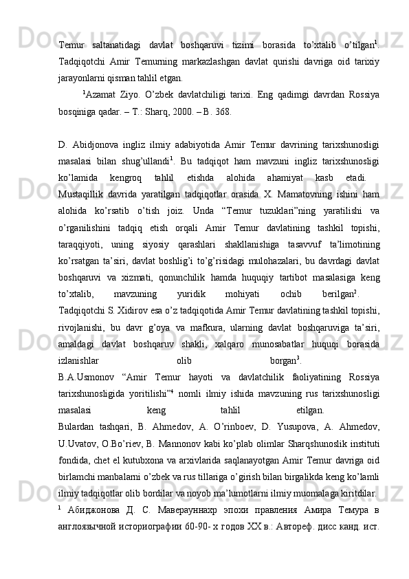 Temur   saltanatidagi   davlat   boshqaruvi   tizimi   borasida   to’xtalib   o’tilgan 1
.
Tadqiqotchi   Amir   Temurning   markazlashgan   davlat   qurishi   davriga   oid   tarixiy
jarayonlarni qisman tahlil etgan. 
1
Azamat   Ziyo.   O’zbek   davlatchiligi   tarixi.   Eng   qadimgi   davrdan   Rossiya
bosqiniga qadar. –  Т .: Sharq, 2000. – B. 368.
D.   Abidjonova   ingliz   ilmiy   adabiyotida   Amir   Temur   davrining   tarixshunosligi
masalasi   bilan   shug’ullandi 1
.   Bu   tadqiqot   ham   mavzuni   ingliz   tarixshunosligi
ko’lamida   kengroq   tahlil   etishda   alohida   ahamiyat   kasb   etadi.  
Mustaqillik   davrida   yaratilgan   tadqiqotlar   orasida   X.   Mamatovning   ishini   ham
alohida   ko’rsatib   o’tish   joiz.   Unda   “Temur   tuzuklari”ning   yaratilishi   va
o’rganilishini   tadqiq   etish   orqali   Amir   Temur   davlatining   tashkil   topishi,
taraqqiyoti,   uning   siyosiy   qarashlari   shakllanishiga   tasavvuf   ta’limotining
ko’rsatgan   ta’siri,   davlat   boshlig’i   to’g’risidagi   mulohazalari,   bu   davrdagi   davlat
boshqaruvi   va   xizmati,   qonunchilik   hamda   huquqiy   tartibot   masalasiga   keng
to’xtalib,   mavzuning   yuridik   mohiyati   ochib   berilgan 2
.  
Tadqiqotchi S. Xidirov esa o’z tadqiqotida Amir Temur davlatining tashkil topishi,
rivojlanishi,   bu   davr   g’oya   va   mafkura,   ularning   davlat   boshqaruviga   ta’siri,
amaldagi   davlat   boshqaruv   shakli,   xalqaro   munosabatlar   huquqi   borasida
izlanishlar   olib   borgan 3
.  
B.A.Usmonov   “Amir   Temur   hayoti   va   davlatchilik   faoliyatining   Rossiya
tarixshunosligida   yoritilishi” 4
  nomli   ilmiy   ishida   mavzuning   rus   tarixshunosligi
masalasi   keng   tahlil   etilgan.  
Bulardan   tashqari,   B.   Ahmedov,   A.   O’rinboev,   D.   Yusupova,   A.   Ahmedov,
U.Uvatov,  O.Bo’riev,  B.  Mannonov  kabi  ko’plab  olimlar   Sharqshunoslik  instituti
fondida, chet  el kutubxona va arxivlarida saqlanayotgan  Amir Temur  davriga oid
birlamchi manbalarni o’zbek va rus tillariga o’girish bilan birgalikda keng ko’lamli
ilmiy tadqiqotlar olib bordilar va noyob ma’lumotlarni ilmiy muomalaga kiritdilar. 
1
  Абиджонова   Д.   С.   Маверауннахр   эпохи   правления   Амира   Темура   в
англоязычной историографии 60-90- х годов ХХ в.: Автореф. дисс канд. ист. 