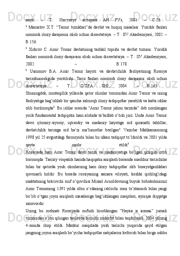 наук.   –   Т.:   Институт   истории   АН   РУз,   2001.   –   C.26.  
2
  Mamatov   X.T.   “Temur   tuzuklari”da   davlat   va   huquq   masalasi:   Yuridik   fanlari
nomzodi ilmiy darajasini olish uchun dissertatsiya. – Т.: IIV Akademiyasi, 2002. –
B.156.  
3
  Xidirov   С.   Amir   Temur   davlatining   tashkil   topishi   va   davlat   tuzumi:   Yuridik
fanlari nomzodi ilmiy darajasini olish uchun dissertatsiya. – Т.: IIV Akademiyasi,
2002.   –   B.178.  
4
  Usmonov   B.A.   Amir   Temur   hayoti   va   davlatchilik   faoliyatining   Rossiya
tarixshunosligida   yoritilishi:   Tarix   fanlari   nomzodi   ilmiy   darajasini   olish   uchun
dissertatsiya.   –   Т.:   O’ZFA   SHI,   2004.   –   B.165.  
Shuningdek,   mustaqillik   yillarida   qator   olimlar   tomonidan   Amir   Temur   va   uning
faoliyatiga bag’ishlab bir qancha salmoqli ilmiy tadqiqotlar yaratildi va katta ishlar
olib  borilmoqda 1
.  Bu  ishlar  orasida   “Amir  Temur  jahon   tarixida”  deb   nomlangan
yirik fundamental tadqiqotni ham alohida ta’kidlab o’tish joiz. Unda Amir Temur
davri   ijtimoiy-siyosiy,   iqtisodiy   va   madaniy   hayotiga   oid   qimmatli   tahlillar,
davlatchilik   tarixiga   oid   ba’zi   ma’lumotlar   berilgan 2
.   Vazirlar   Mahkamasining
1998 yil 25 avgustdagi farmoyishi bilan bu ulkan tadqiqot to’ldirildi va 2001 yilda
qayta   nashr   etildi 3
.  
Rossiyada   ham   Amir   Temur   davri   tarixi   va   madaniyatiga   bo’lgan   qiziqish   ortib
bormoqda. Tarixiy voqealik hamda haqiqatni aniqlash borasida mashhur tarixchilar
bilan   bir   qatorda   yosh   olimlarning   ham   ilmiy   tadqiqotlar   olib   borayotganliklari
quvonarli   holdir.   Bu   borada   rossiyaning   samara   viloyati,   koshki   qishlog’idagi
maktabning bitiruvchi sinf o’quvchisi Mixail Arnoldovning buyuk bobokolonimiz
Amir   Temurning   1391   yilda   oltin   o’rdaning   istilochi   xoni   to’xtamish   bilan   jangi
bo’lib o’tgan joyni aniqlash masalasiga  bag’ishlangan maqolasi, ayniqsa diqqatga
sazovordir.  
Uning   bu   mehnati   Rossiyada   nufuzli   hisoblangan   “Наука   и   жизнь”   jurnali
tomonidan e’lon qilingan tanlovda birinchi mukofot bilan taqdirlanib, 2004 yilning
4-sonida   chop   etildi.   Mazkur   maqolada   yosh   tarixchi   yuqorida   qayd   etilgan
jangning joyini aniqlash bo’yicha tadqiqotlar natijalarini keltirish bilan birga ushbu 