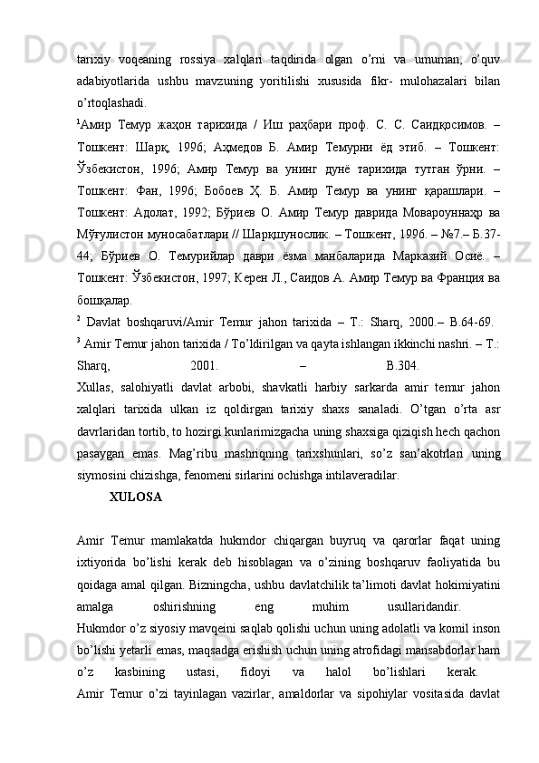 tarixiy   voqeaning   rossiya   xalqlari   taqdirida   olgan   o’rni   va   umuman,   o’quv
adabiyotlarida   ushbu   mavzuning   yoritilishi   xususida   fikr-   mulohazalari   bilan
o’rtoqlashadi.  
1
Амир   Темур   жаҳон   тарихида   /   Иш   раҳбари   проф.   С.   С.   Саидқосимов.   –
Тошкент:   Шар,   1996;   Аҳмедов   Б.   Амир   Темурни   ёд   этиб.   –   Тошкент:
Ўзбекистон,   1996;   Амир   Темур   ва   унинг   дунё   тарихида   тутган   ўрни.   –
Тошкент:   Фан,   1996;   Бобоев   Ҳ.   Б.   Амир   Темур   ва   унинг   қарашлари.   –
Тошкент:   Адолат,   1992;   Бўриев   О.   Амир   Темур   даврида   Мовароуннаҳр   ва
Мўғулистон муносабатлари // Шарқшунослик. – Тошкент, 1996. – №7.– Б.37-
44;   Бўриев   О.   Темурийлар   даври   ёзма   манбаларида   Марказий   Осиё.   –
Тошкент: Ўзбекистон, 1997; Керен Л., Саидов А. Амир Темур ва Франция ва
бошқалар.  
2
  Davlat   boshqaruvi/Amir   Temur   jahon   tarixida   –   Т.:   Sharq,   2000.–   B.64-69.  
3
 Amir Temur jahon tarixida / To’ldirilgan va qayta ishlangan ikkinchi nashri. – Т.:
Sharq,   2001.   –   B.304.  
Xullas,   salohiyatli   davlat   arbobi,   shavkatli   harbiy   sarkarda   amir   temur   jahon
xalqlari   tarixida   ulkan   iz   qoldirgan   tarixiy   shaxs   sanaladi.   O’tgan   o’rta   asr
davrlaridan tortib, to hozirgi kunlarimizgacha uning shaxsiga qiziqish hech qachon
pasaygan   emas.   Mag’ribu   mashriqning   tarixshunlari,   so’z   san’akotrlari   uning
siymosini chizishga, fenomeni sirlarini ochishga intilaveradilar. 
XULOSA
Amir   Temur   mamlakatda   hukmdor   chiqargan   buyruq   va   qarorlar   faqat   uning
ixtiyorida   bo’lishi   kerak   deb   hisoblagan   va   o’zining   boshqaruv   faoliyatida   bu
qoidaga amal qilgan. Bizningcha, ushbu davlatchilik ta’limoti davlat hokimiyatini
amalga   oshirishning   eng   muhim   usullaridandir.  
Hukmdor o’z siyosiy mavqeini saqlab qolishi uchun uning adolatli va komil inson
bo’lishi yetarli emas, maqsadga erishish uchun uning atrofidagi mansabdorlar ham
o’z   kasbining   ustasi,   fidoyi   va   halol   bo’lishlari   kerak.  
Amir   Temur   o’zi   tayinlagan   vazirlar,   amaldorlar   va   sipohiylar   vositasida   davlat 