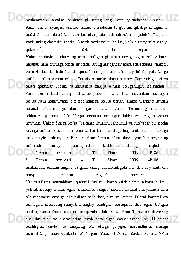 boshqaruvini   amalga   oshirganligi   uning   eng   katta   yutuqlaridan   biridir.  
Amir   Temur   ayniqsa,   vazirlar   tanlash   masalasini   to’g’ri   hal   qilishga   intilgan.   U
podshoh “qoshida adolatli vazirlar tutsin, toki podshoh zulm qilgudek bo’lsa, odil
vazir  uning chorasini  topsin. Agarda vazir  zolim  bo’lsa,  ko’p o’tmay saltanat  uyi
qulaydi” 1
,   -   deb   ta’lim   bergan.  
Hukmdor   davlat   qudratining   ramzi   bo’lganligi   sabab   uning   ozgina   salbiy   hatti-
harakati ham ommaga tez ta’sir etadi. Uning har qanday masalada adolatli, rahmdil
va   mehribon   bo’lishi   hamda   qonunlarning   ijrosini   ta’minlay   bilishi   yutuqlariga
kafolat   bo’lib   xizmat   qiladi.   Tarixiy   saboqlar   shaxsan   Amir   Temurning   o’zi   va
oilasi   qonunlar   ijrosini   ta’minlashda   xalqqa   o’rnak   bo’lganligini   ko’rsatadi.  
Amir   Temur   boshidanoq   boshqaruv   jilovini   o’z   qo’lida   mustahkam   ushlagan
bo’lsa   ham   hokimiyatni   o’z   xodimlariga   bo’lib   berish,   ammo   ularning   ustidan
nazorat   o’rnatish   yo’lidan   borgan.   Bundan   Amir   Temurning   mamlakat
ichkarisidagi   muxolif   kuchlarga   nisbatan   qo’llagan   taktikasini   anglab   yetish
mumkin.   Uning   fikriga   ko’ra   “saltanat   ishlarini   ishonchli   va   mo’tabar   bir   necha
kishiga   bo’lib   berish   lozim.   Shunda  har   biri   o’z   ishiga   bog’lanib,   saltanat   taxtiga
ko’z   olaytira   olmaydi” 2
.   Bundan   Amir   Temur   o’sha   davrdayoq   hokimiyatning
bo’linish   tamoyili   boshqarishni   tashkillashtirishning   maqbul  
1
  Temur   tuzuklari.   –   Т .:   “Sharq”,   2005.   –B.86.  
2
  Temur   tuzuklari.   –   Т .:   “Sharq”,   2005.   –B.86.  
usullaridan   ekanini   anglab   yetgani,   uning   davlatchiligida   ana   shunday   kurtaklar
mavjud   ekanini   anglash   mumkin.  
Har   taraflama   mustahkam,   qudratli   davlatni   barpo   etish   uchun   albatta   bilimli,
yuksak ahloqiy sifatlar egasi, nozikta’b, sezgir, tezkor, mushkul vaziyatlarda ham
o’z   maqsadini   amalga   oshiradigan   tadbirkor,   nizo   va   kamchiliklarni   bartaraf   eta
biladigan,   insonning   ruhiyatini   anglay   oladigan,   boshqaruv   ilmi   egasi   bo’lgan
irodali, kuchli shaxs davlatni boshqarishi talab etiladi. Amir Temur o’z davrining
ana   shu   talab   va   ehtiyojlariga   javob   bera   olgan   davlat   arbobi   edi.   U   davlat
boshlig’ini   davlat   va   xalqning   o’z   oldiga   qo’ygan   maqsadlarini   amalga
oshirishdagi   asosiy   vositachi   deb   bilgan.   Yaxshi   hukmdor   davlat   tepasiga   kelsa 