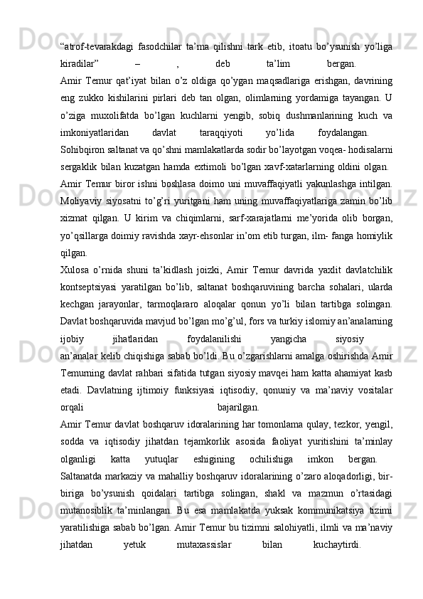 “atrof-tevarakdagi   fasodchilar   ta’ma   qilishni   tark   etib,   itoatu   bo’ysunish   yo’liga
kiradilar”   –   ,   deb   ta’lim   bergan.  
Amir   Temur   qat’iyat   bilan   o’z   oldiga   qo’ygan   maqsadlariga   erishgan,   davrining
eng   zukko   kishilarini   pirlari   deb   tan   olgan,   olimlarning   yordamiga   tayangan.   U
o’ziga   muxolifatda   bo’lgan   kuchlarni   yengib,   sobiq   dushmanlarining   kuch   va
imkoniyatlaridan   davlat   taraqqiyoti   yo’lida   foydalangan.  
Sohibqiron saltanat va qo’shni mamlakatlarda sodir bo’layotgan voqea- hodisalarni
sergaklik   bilan   kuzatgan   hamda   extimoli   bo’lgan   xavf-xatarlarning   oldini   olgan.  
Amir   Temur   biror   ishni   boshlasa   doimo   uni   muvaffaqiyatli   yakunlashga   intilgan.
Moliyaviy   siyosatni   to’g’ri   yuritgani   ham   uning   muvaffaqiyatlariga   zamin   bo’lib
xizmat   qilgan.   U   kirim   va   chiqimlarni,   sarf-xarajatlarni   me’yorida   olib   borgan,
yo’qsillarga doimiy ravishda xayr-ehsonlar in’om etib turgan, ilm- fanga homiylik
qilgan.  
Xulosa   o’rnida   shuni   ta’kidlash   joizki,   Amir   Temur   davrida   yaxlit   davlatchilik
kontseptsiyasi   yaratilgan   bo’lib,   saltanat   boshqaruvining   barcha   sohalari,   ularda
kechgan   jarayonlar,   tarmoqlararo   aloqalar   qonun   yo’li   bilan   tartibga   solingan.
Davlat boshqaruvida mavjud bo’lgan mo’g’ul, fors va turkiy islomiy an’analarning
ijobiy   jihatlaridan   foydalanilishi   yangicha   siyosiy  
an’analar kelib chiqishiga sabab bo’ldi. Bu o’zgarishlarni amalga oshirishda Amir
Temurning davlat rahbari sifatida tutgan siyosiy mavqei ham katta ahamiyat kasb
etadi.   Davlatning   ijtimoiy   funksiyasi   iqtisodiy,   qonuniy   va   ma’naviy   vositalar
orqali   bajarilgan.  
Amir  Temur  davlat  boshqaruv idoralarining har tomonlama qulay, tezkor, yengil,
sodda   va   iqtisodiy   jihatdan   tejamkorlik   asosida   faoliyat   yuritishini   ta’minlay
olganligi   katta   yutuqlar   eshigining   ochilishiga   imkon   bergan.  
Saltanatda markaziy va mahalliy boshqaruv idoralarining o’zaro aloqadorligi, bir-
biriga   bo’ysunish   qoidalari   tartibga   solingan,   shakl   va   mazmun   o’rtasidagi
mutanosiblik   ta’minlangan.   Bu   esa   mamlakatda   yuksak   kommunikatsiya   tizimi
yaratilishiga sabab bo’lgan. Amir Temur bu tizimni salohiyatli, ilmli va ma’naviy
jihatdan   yetuk   mutaxassislar   bilan   kuchaytirdi.   