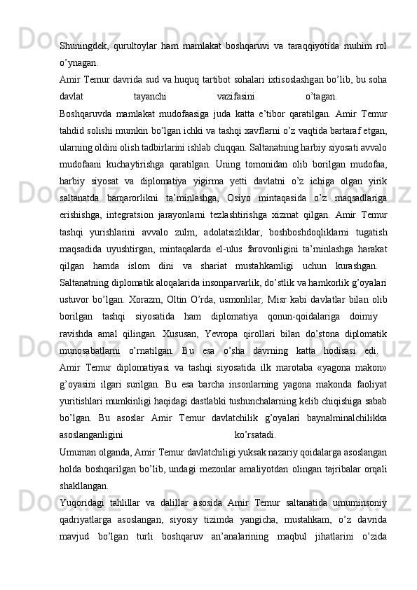 Shuningdek,   qurultoylar   ham   mamlakat   boshqaruvi   va   taraqqiyotida   muhim   rol
o’ynagan.  
Amir Temur davrida sud va huquq tartibot sohalari ixtisoslashgan bo’lib, bu soha
davlat   tayanchi   vazifasini   o’tagan.  
Boshqaruvda   mamlakat   mudofaasiga   juda   katta   e’tibor   qaratilgan.   Amir   Temur
tahdid solishi mumkin bo’lgan ichki va tashqi xavflarni o’z vaqtida bartaraf etgan,
ularning oldini olish tadbirlarini ishlab chiqqan. Saltanatning harbiy siyosati avvalo
mudofaani   kuchaytirishga   qaratilgan.   Uning   tomonidan   olib   borilgan   mudofaa,
harbiy   siyosat   va   diplomatiya   yigirma   yetti   davlatni   o’z   ichiga   olgan   yirik
saltanatda   barqarorlikni   ta’minlashga,   Osiyo   mintaqasida   o’z   maqsadlariga
erishishga,   integratsion   jarayonlarni   tezlashtirishga   xizmat   qilgan.   Amir   Temur
tashqi   yurishlarini   avvalo   zulm,   adolatsizliklar,   boshboshdoqliklarni   tugatish
maqsadida   uyushtirgan,   mintaqalarda   el-ulus   farovonligini   ta’minlashga   harakat
qilgan   hamda   islom   dini   va   shariat   mustahkamligi   uchun   kurashgan.  
Saltanatning diplomatik aloqalarida insonparvarlik, do’stlik va hamkorlik g’oyalari
ustuvor   bo’lgan.   Xorazm,   Oltin   O’rda,   usmonlilar ,   Misr   kabi   davlatlar   bilan   olib
borilgan   tashqi   siyosatida   ham   diplomatiya   qonun-qoidalariga   doimiy  
ravishda   amal   qilingan.   Xususan,   Yevropa   qirollari   bilan   do’stona   diplomatik
munosabatlarni   o’rnatilgan.   Bu   esa   o’sha   davrning   katta   hodisasi   edi.  
Amir   Temur   diplomatiyasi   va   tashqi   siyosatida   ilk   marotaba   «yagona   makon»
g’oyasini   ilgari   surilgan.   Bu   esa   barcha   insonlarning   yagona   makonda   faoliyat
yuritishlari mumkinligi haqidagi dastlabki tushunchalarning kelib chiqishiga sabab
bo’lgan.   Bu   asoslar   Amir   Temur   davlatchilik   g’oyalari   baynalminalchilikka
asoslanganligini   ko’rsatadi.  
Umuman olganda, Amir Temur davlatchiligi yuksak nazariy qoidalarga asoslangan
holda   boshqarilgan   bo’lib,   undagi   mezonlar   amaliyotdan   olingan   tajribalar   orqali
shakllangan.  
Yuqoridagi   tahlillar   va   dalillar   asosida   Amir   Temur   saltanatida   umuminsoniy
qadriyatlarga   asoslangan,   siyosiy   tizimda   yangicha,   mustahkam,   o’z   davrida
mavjud   bo’lgan   turli   boshqaruv   an’analarining   maqbul   jihatlarini   o’zida 