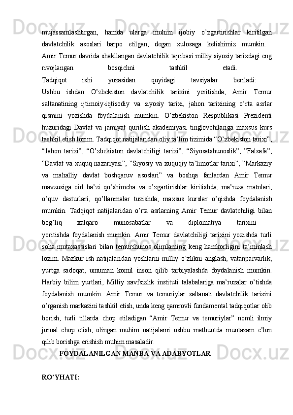 mujassamlashtirgan,   hamda   ularga   muhim   ijobiy   o’zgartirishlar   kiritilgan
davlatchilik   asoslari   barpo   etilgan,   degan   xulosaga   kelishimiz   mumkin.  
Amir Temur davrida shakllangan davlatchilik tajribasi milliy siyosiy tarixdagi eng
rivojlangan   bosqichni   tashkil   etadi.  
Tadqiqot   ishi   yuzasidan   quyidagi   tavsiyalar   beriladi:  
Ushbu   ishdan   O’zbekiston   davlatchilik   tarixini   yoritishda,   Amir   Temur
saltanatining   ijtimoiy-iqtisodiy   va   siyosiy   tarixi,   jahon   tarixining   o’rta   asrlar
qismini   yozishda   foydalanish   mumkin.   O’zbekiston   Respublikasi   Prezidenti
huzuridagi   Davlat   va   jamiyat   qurilish   akademiyasi   tinglovchilariga   maxsus   kurs
tashkil etish lozim. Tadqiqot natijalaridan oliy ta’lim tizimida “O’zbekiston tarixi”,
“Jahon   tarixi”,   “O’zbekiston   davlatchiligi   tarixi”,   “Siyosatshunoslik”,   ”Falsafa”,
”Davlat  va xuquq nazariyasi”, ”Siyosiy va xuquqiy ta’limotlar  tarixi”, ”Markaziy
va   mahalliy   davlat   boshqaruv   asoslari”   va   boshqa   fanlardan   Amir   Temur
mavzusiga   oid   ba’zi   qo’shimcha   va   o’zgartirishlar   kiritishda,   ma’ruza   matnlari,
o’quv   dasturlari,   qo’llanmalar   tuzishda,   maxsus   kurslar   o’qishda   foydalanish
mumkin.   Tadqiqot   natijalaridan   o’rta   asrlarning   Amir   Temur   davlatchiligi   bilan
bog’liq   xalqaro   munosabatlar   va   diplomatiya   tarixini  
yoritishda   foydalanish   mumkin.   Amir   Temur   davlatchiligi   tarixini   yozishda   turli
soha   mutaxassislari   bilan   temurshunos   olimlarning   keng   hamkorligini   ta’minlash
lozim.   Mazkur   ish   natijalaridan   yoshlarni   milliy   o’zlikni   anglash,   vatanparvarlik,
yurtga   sadoqat,   umuman   komil   inson   qilib   tarbiyalashda   foydalanish   mumkin.
Harbiy   bilim   yurtlari,   Milliy   xavfsizlik   instituti   talabalariga   ma’ruzalar   o’tishda
foydalanish   mumkin.   Amir   Temur   va   temuriylar   saltanati   davlatchilik   tarixini
o’rganish markazini tashkil etish, unda keng qamrovli fundamental tadqiqotlar olib
borish,   turli   tillarda   chop   etiladigan   “Amir   Temur   va   temuriylar”   nomli   ilmiy
jurnal   chop   etish,   olingan   muhim   natijalarni   ushbu   matbuotda   muntazam   e’lon
qilib borishga erishish muhim masaladir. 
FOYDALANILGAN MANBA VA ADABYOTLAR
RO’YHATI:   