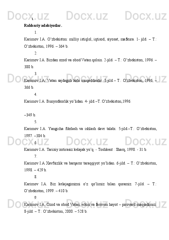 i.
Rahbariy adabiyotlar.  
1.
Karimov   I.A.   O’zbekiston:   milliy   istiqlol,   iqtisod,   siyosat,   mafkura.   1-   jild.   –   T.:
O’zbekiston, 1996. – 364 b. 
2.
Karimov I.A. Bizdan ozod va obod Vatan qolsin. 2-jild. – T.: O’zbekiston, 1996. –
380 b. 
3.
Karimov I.A. Vatan sajdagoh kabi muqaddasdir. 3-jild.– T.: O’zbekiston, 1996. –
366 b. 
4.
Karimov I.A. Bunyodkorlik yo’lidan. 4- jild.–T.:O’zbekiston,1996. 
–349 b. 
5.
Karimov   I.A.   Yangicha   fikrlash   va   ishlash   davr   talabi.   5-jild.–T.:   O’zbekiston,
1997. –384 b. 
6.
Karimov I.A. Tarixiy xotirasiz kelajak yo’q. - Toshkent : Sharq, 1998. - 31 b. 
7.
Karimov I.A Xavfsizlik va barqaror taraqqiyot yo’lidan. 6-jild. – T.: O’zbekiston,
1998. – 429 b. 
8.
Karimov   I.A.   Biz   kelajagimizni   o’z   qo’limiz   bilan   quramiz.   7-jild.   –   T.:
O’zbekiston, 1999. – 410 b. 
9.
Karimov I.A. Ozod va obod Vatan, erkin va farovon hayot – pirovard maqsadimiz.
8-jild. – T.: O’zbekiston, 2000. – 528 b.  
