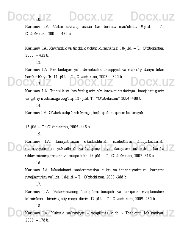 10.
Karimov   I.A.   Vatan   ravnaqi   uchun   har   birimiz   mas’ulmiz.   9-jild.   –   T.:
O’zbekiston, 2001. – 432 b. 
11.
Karimov I.A. Xavfsizlik va tinchlik uchun kurashamiz. 10-jild. – T.: O’zbekiston,
2002. – 432 b. 
12.
Karimov   I.A.   Biz   tanlagan   yo’l   demokratik   taraqqiyot   va   ma’rifiy   dunyo   bilan
hamkorlik yo’li. 11- jild. – T.: O’zbekiston, 2003. – 320 b. 
13.
Karimov   I.A.   Tinchlik   va   havfsizligimiz   o’z   kuch-qudratimizga,   hamjihatligimiz
va qat’iy irodamizga bog’liq. 12 - jild. T.: “O’zbekiston” 2004.-400 b. 
14.
Karimov I.A. O’zbek xalqi hech kimga, hech qachon qaram bo’lmaydi. 
13-jild. – T.: O’zbekiston, 2005.-448 b. 
15.
Karimov   I.A.   Jamiyatimizni   erkinlashtirish,   islohotlarni   chuqurlashtirish,
ma’naviyatimizni   yuksaltirish   va   halqimiz   hayot   darajasini   oshirish   –   barcha
ishlarimizning mezoni va maqsadidir. 15-jild. – T.: O’zbekiston, 2007.-318 b. 
16.
Karimov   I.A.   Mamlakatni   modernizatsiya   qilish   va   iqtisodiyotimizni   barqaror
rivojlantirish yo’lida. 16-jild. – T.: O’zbekiston, 2008.-366 b. 
17.
Karimov   I.A.   Vatanimizning   bosqichma-bosqich   va   barqaror   rivojlanishini
ta’minlash – bizning oliy maqsadimiz. 17-jild. – T.: O’zbekiston, 2009.-280 b. 
18.
Karimov   I.A.   Yuksak   ma’naviyat   –   yengilmas   kuch.   -   Toshkent:   Ma’naviyat,
2008. – 176 b.  