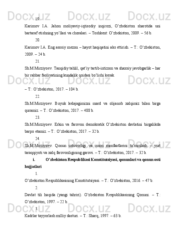 19.
Karimov   I.A.   Jahon   moliyaviy-iqtisodiy   inqirozi,   O’zbekiston   sharotida   uni
bartaraf etishning yo’llari va choralari. – Toshkent: O’zbekiston, 2009. – 56 b. 
20.
Karimov I.A. Eng asosiy mezon – hayot haqiqatini aks ettirish. – T.: O’zbekiston,
2009. – 24 b. 
21.
Sh.M.Mirziyoev. Tanqidiy tahlil, qat’iy tartib-intizom va shaxsiy javobgarlik – har
bir rahbar faoliyatining kundalik qoidasi bo’lishi kerak. 
– T.: O’zbekiston, 2017. – 104 b. 
22.
Sh.M.Mirziyoev.   Buyuk   kelajagimizni   mard   va   olijanob   xalqimiz   bilan   birga
quramiz. – T.: O’zbekiston, 2017. – 488 b. 
23.
Sh.M.Mirziyoev.   Erkin   va   farovon   demokratik   O’zbekiston   davlatini   birgalikda
barpo etamiz. – T.: O’zbekiston, 2017. – 32 b. 
24.
Sh.M.Mirziyoev.   Qonun   ustuvorligi   va   inson   manfaatlarini   ta’minlash   –   yurt
taraqqiyoti va xalq farovonligining garovi. – T.: O’zbekiston, 2017. – 32 b. 
i. O’zbekiston Respublikasi Konstitutsiyasi, qonunlari va qonun osti
hujjatlari
1.
O’zbekiston Respublikasining Konstitutsiyasi. – T.: O’zbekiston, 2016. – 47 b. 
2.
Davlat   tili   haqida   (yangi   tahriri).   O’zbekiston   Respublikasining   Qonuni.   –   T.:
O’zbekiston, 1997. – 22 b. 
3.
Kadrlar tayyorlash milliy dasturi. – T.: Sharq, 1997. – 63 b.  