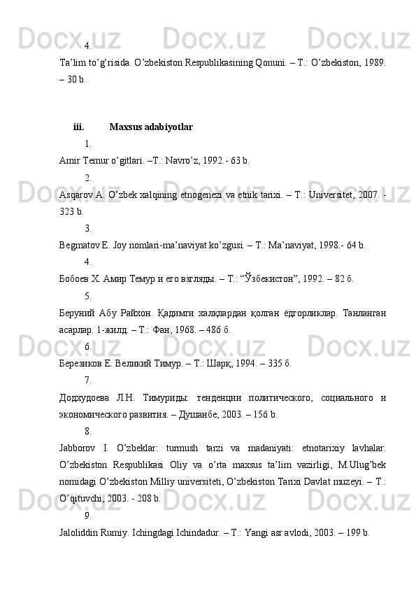 4.
Ta’lim to’g’risida. O’zbekiston Respublikasining Qonuni. – T.: O’zbekiston, 1989.
– 30 b. 
iii. Maxsus adabiyotlar
1.
Amir Temur o’gitlari. –T.: Navro’z, 1992.- 63 b. 
2.
Asqarov A. O’zbek xalqining etnogenezi va etnik tarixi. – T.: Universitet, 2007. -
323 b. 
3.
Begmatov E. Joy nomlari-ma’naviyat ko’zgusi. – T.: Ma’naviyat, 1998.- 64 b. 
4.
Бобоев Х. Амир Темур и его взгляды. – T.: “Ўзбекистон”, 1992. – 82 б. 
5.
Беруний   Абу   Райхон.   Қадимги   халқлардан   қолган   ёдгорликлар.   Танланган
асарлар. 1-жилд. – T.: Фан, 1968. – 486 б. 
6.
Березиков Е. Великий Тимур. – Т.: Шар, 1994. – 335 б. 
7.
Додхудоева   Л.Н.   Tимуриды:   тенденции   политического,   социального   и
экономического развития. – Душaнбе, 2003. – 156 b. 
8.
Jabborov   I.   O’zbeklar:   turmush   tarzi   va   madaniyati:   etnotarixiy   lavhalar.
O’zbekiston   Respublikasi   Oliy   va   o’rta   maxsus   ta’lim   vazirligi,   M.Ulug’bek
nomidagi O’zbekiston Milliy universiteti, O’zbekiston Tarixi Davlat muzeyi. – T.:
O’qituvchi, 2003. - 208 b. 
9.
Jaloliddin Rumiy. Ichingdagi Ichindadur. – T.: Yangi asr avlodi, 2003. – 199 b.  