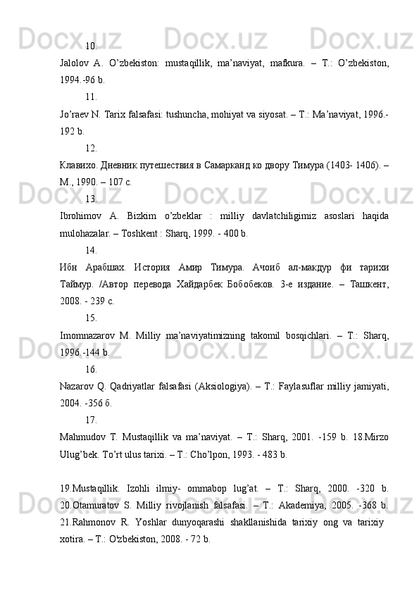 10.
Jalolov   A.   O’zbekiston:   mustaqillik,   ma’naviyat,   mafkura.   –   T.:   O’zbekiston,
1994.-96 b. 
11.
Jo’raev N. Tarix falsafasi: tushuncha, mohiyat va siyosat. – T.: Ma’naviyat, 1996.-
192 b. 
12.
Клавихо. Дневник путешествия в Самарканд ко двору Тимура (1403- 1406). –
M., 1990. – 107 с. 
13.
Ibrohimov   A.   Bizkim   o’zbeklar   :   milliy   davlatchiligimiz   asoslari   haqida
mulohazalar. – Toshkent : Sharq, 1999. - 400 b. 
14.
Ибн   Арабшах.   История   Амир   Тимура.   Ачоиб   ал-макдур   фи   тарихи
Таймур.   /Автор   перевода   Хайдарбек   Бобобеков.   3-e   издание.   –   Ташкент,
2008. - 239 с. 
15.
Imomnazarov   M.   Milliy   ma’naviyatimizning   takomil   bosqichlari.   –   T.:   Sharq,
1996.-144 b. 
16.
Nazarov   Q.   Qadriyatlar   falsafasi   (Aksiologiya).   –   T.:   Faylasuflar   milliy   jamiyati,
2004. -356 б. 
17.
Mahmudov   T.   Mustaqillik   va   ma’naviyat.   –   T.:   Sharq,   2001.   -159   b.   18.Mirzo
Ulug’bek. To’rt ulus tarixi. – T.: Cho’lpon, 1993. - 483 b. 
19.Mustaqillik.   Izohli   ilmiy-   ommabop   lug’at.   –   T.:   Sharq,   2000.   -320   b.
20.Otamuratov   S.   Milliy   rivojlanish   falsafasi.   –   T.:   Akademiya,   2005.   -368   b.
21.Rahmonov   R.   Yoshlar   dunyoqarashi   shakllanishida   tarixiy   ong   va   tarixiy  
xotira. – T.: O'zbekiston, 2008. - 72 b.  
