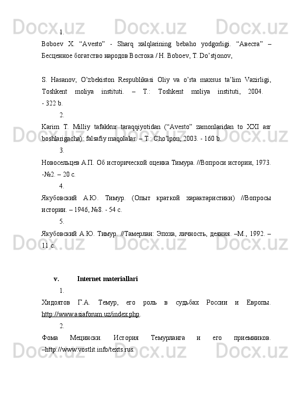 1.
Boboev   X.   “Avesto”   -   Sharq   xalqlarining   bebaho   yodgorligi.   “Авеста”   –
Бесценное богатство народов Востока / H. Boboev, T. Do’stjonov, 
S.   Hasanov;   O’zbekiston   Respublikasi   Oliy   va   o’rta   maxsus   ta’lim   Vazirligi,
Toshkent   moliya   instituti.   –   T.:   Toshkent   moliya   instituti,   2004.  
- 322 b. 
2.
Karim   T.   Milliy   tafakkur   taraqqiyotidan   (“Avesto”   zamonlaridan   to   XXI   asr
boshlarigacha): falsafiy maqolalar. – T.: Cho’lpon, 2003. - 160 b. 
3.
Новосельцев A.П. Об исторической оценка Тимура. //Вопроси истории, 1973.
-№2. – 20 c. 
4.
Якубовский   А.Ю.   Тимур.   (Опыт   краткой   характаристики)   //Вопросы
истории. – 1946, №8. - 54 c. 
5.
Якубовский  А.Ю. Тимур. //Tамерлан:  Эпоха, личность, деяния.  –M.,  1992. –
11 c. 
v. Internet materiallari
1.
Хидоятов   Г.А.   Темур,   его   роль   в   судьбах   России   и   Европы.
http://www.asiaforum.uz/index.php . 
2.
Фома   Мецински.   История   Темурланга   и   его   приемников.
–http://www.vostlit.info/texts.rus.  