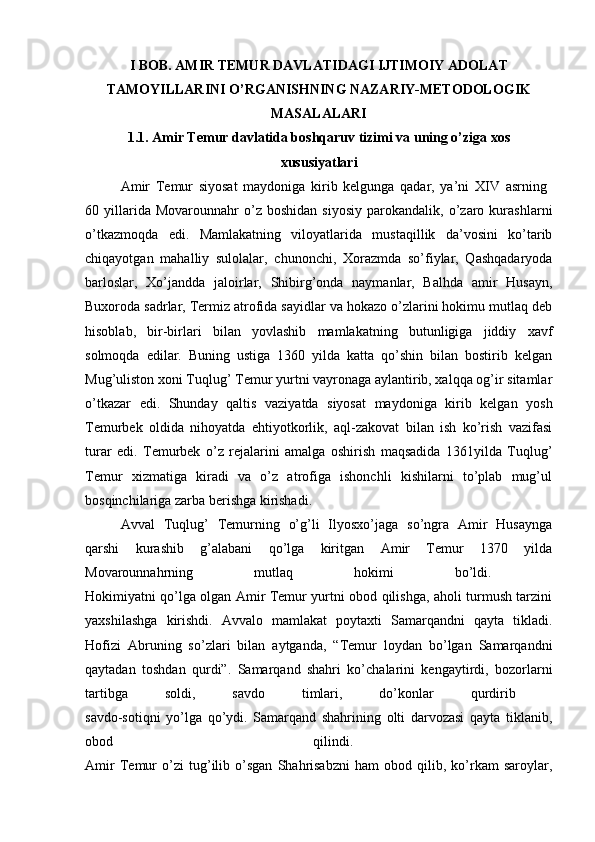 I BOB. AMIR TEMUR DAVLATIDAGI IJTIMOIY ADOLAT
TAMOYILLARINI O’RGANISHNING NAZARIY-METODOLOGIK
MASALALARI
1.1. Amir Temur davlatida boshqaruv tizimi va uning o’ziga   xos
xususiyatlari
Amir   Temur   siyosat   maydoniga   kirib   kelgunga   qadar,   ya’ni   XIV   asrning  
60  yillarida  Movarounnahr   o’z   boshidan   siyosiy   parokandalik,   o’zaro   kurashlarni
o’tkazmoqda   edi.   Mamlakatning   viloyatlarida   mustaqillik   da’vosini   ko’tarib
chiqayotgan   mahalliy   sulolalar,   chunonchi,   Xorazmda   so’fiylar,   Qashqadaryoda
barloslar,   Xo’jandda   jaloirlar,   Shibirg’onda   naymanlar,   Balhda   amir   Husayn,
Buxoroda sadrlar, Termiz atrofida sayidlar va hokazo o’zlarini hokimu mutlaq deb
hisoblab,   bir-birlari   bilan   yovlashib   mamlakatning   butunligiga   jiddiy   xavf
solmoqda   edilar.   Buning   ustiga   1360   yilda   katta   qo’shin   bilan   bostirib   kelgan
Mug’uliston xoni Tuqlug’ Temur yurtni vayronaga aylantirib, xalqqa og’ir sitamlar
o’tkazar   edi.   Shunday   qaltis   vaziyatda   siyosat   maydoniga   kirib   kelgan   yosh
Temurbek   oldida   nihoyatda   ehtiyotkorlik,   aql-zakovat   bilan   ish   ko’rish   vazifasi
turar   edi.   Temurbek   o’z   rejalarini   amalga   oshirish   maqsadida   1361yilda   Tuqlug’
Temur   xizmatiga   kiradi   va   o’z   atrofiga   ishonchli   kishilarni   to’plab   mug’ul
bosqinchilariga zarba berishga kirishadi. 
Avval   Tuqlug’   Temurning   o’g’li   Ilyosxo’jaga   so’ngra   Amir   Husaynga
qarshi   kurashib   g’alabani   qo’lga   kiritgan   Amir   Temur   1370   yilda
Movarounnahrning   mutlaq   hokimi   bo’ldi.  
Hokimiyatni qo’lga olgan Amir Temur yurtni obod qilishga, aholi turmush tarzini
yaxshilashga   kirishdi.   Avvalo   mamlakat   poytaxti   Samarqandni   qayta   tikladi.
Hofizi   Abruning   so’zlari   bilan   aytganda,   “Temur   loydan   bo’lgan   Samarqandni
qaytadan   toshdan   qurdi”.   Samarqand   shahri   ko’chalarini   kengaytirdi,   bozorlarni
tartibga   soldi,   savdo   timlari,   do’konlar   qurdirib  
savdo-sotiqni   yo’lga   qo’ydi.   Samarqand   shahrining   olti   darvozasi   qayta   tiklanib,
obod   qilindi.  
Amir   Temur   o’zi   tug’ilib   o’sgan   Shahrisabzni   ham   obod   qilib,   ko’rkam   saroylar, 