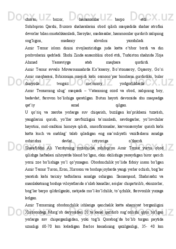 chorsu,   bozor,   hammomlar   barpo   etdi.  
Sohibqiron   Qarshi,   Buxoro   shaharalarini   obod   qilish   maqsadida   shahar   atrofini
devorlar bilan mustahkamladi, Saroylar, madrasalar, hammomlar qurdirib xalqning
sog’ligini,   madaniy   ahvolini   yaxshiladi.  
Amir   Temur   islom   dinini   rivojlantirishga   juda   katta   e’tibor   berdi   va   din
peshvolarini qadrladi. Shohi Zinda ansamblini obod etdi, Turkiston shahrida Xoja
Ahmad   Yassaviyga   atab   maqbara   qurdirdi.  
Amir   Temur   avvalo   Movarounnahrda   Ko’ksaroy,   Bo’stonsaroy,   Oqsaroy,   Go’ri
Amir   maqbarasi,   Bibixonim   masjidi   kabi   osmono’par   binolarni   qurdirdiki,   bular
dunyoda   tengsiz   me’moriy   yodgorliklardir.  
Amir   Temurning   ulug’   maqsadi   –   Vatanining   ozod   va   obod,   xalqining   boy,
badavlat,   farovon   bo’lishiga   qaratilgan.   Butun   hayoti   davomida   shu   maqsadga
qat’iy   amal   qilgan.  
U   qo’riq   va   xaroba   yerlarga   suv   chiqarish,   buzilgan   ko’priklarni   tuzatish,
yangilarini   qurish,   yo’llar   xavfsizligini   ta’minlash,   savdogarlar,   yo’lovchilar
hayotini,   mol-mulkini   himoya   qilish,   musofirxonalar,   karvonsaroylar   qurish   kabi
katta   kuch   va   mablag’   talab   qiladigan   eng   ma’suliyatli   vazifaslarni   amalga
oshirishni   davlat   ixtiyoriga   o’tkazdi.  
Sharafiddin   Ali   Yazdiyning   yozishicha   sohibqiron   Amir   Temur   yurtni   obod
qilishga hafsalasi nihoyatda bland bo’lgan, ekin ekilishiga yaraydigan biror qarich
yerni   zoe   bo’lishiga   yo’l   qo’ymagan.   Obodonchilik   yo’lida   fidoiy   inson   bo’lgan
Amir Temur Turon, Eron, Xuroson va boshqa joylarda yangi yerlar ochish, bog’lar
yaratish   kabi   tarixiy   tadbirlarni   amalga   oshirgan.   Samarqand,   Shahrisabz   va
mamlakatning boshqa viloyatlarida o’nlab kanallar, ariqlar chiqartirilib, ekinzorlar,
bog’lar barpo qildirilganki, natijada mo’l-ko’lchilik, to’qchilik, farovonlik yuzaga
kelgan.  
Amir   Temurning   obodonchilik   ishlariga   qanchalik   katta   ahamiyat   berganligini
Xurosondagi   Murg’ob   daryosidan   20   ta   kanal   qazdirib   sug’orilishi   qiyin   bo’lgan
yerlarga   suv   chiqarganligidan,   yoki   tog’li   Qorabog’da   bo’lib   turgan   paytida
uzunligi   60-70   km   keladigan   Barlos   kanalining   qazilganligi,   35-   40   km 