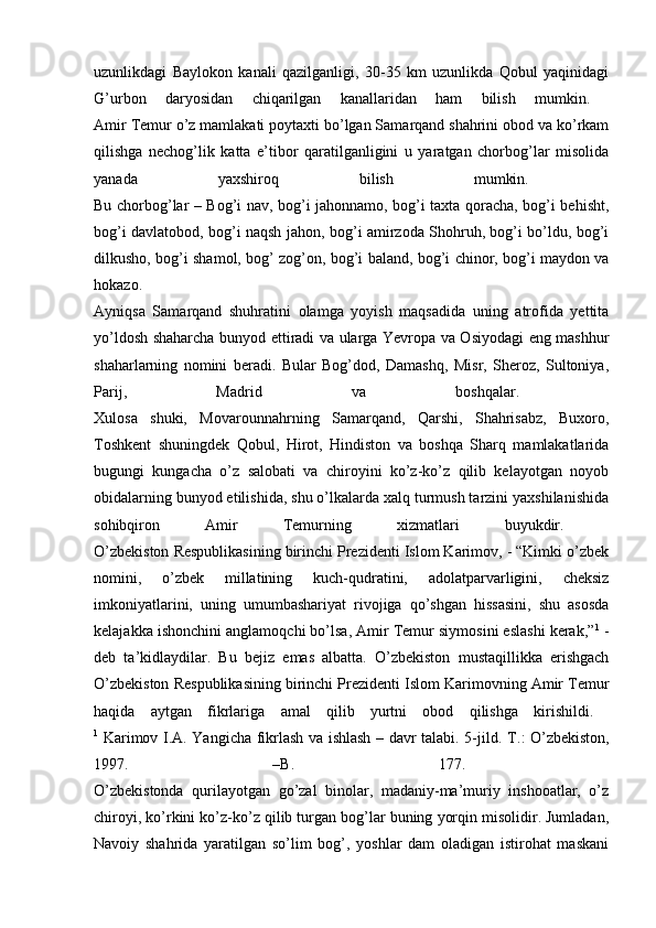 uzunlikdagi   Baylokon   kanali   qazilganligi,   30-35   km   uzunlikda   Qobul   yaqinidagi
G’urbon   daryosidan   chiqarilgan   kanallaridan   ham   bilish   mumkin.  
Amir Temur o’z mamlakati poytaxti bo’lgan Samarqand shahrini obod va ko’rkam
qilishga   nechog’lik   katta   e’tibor   qaratilganligini   u   yaratgan   chorbog’lar   misolida
yanada   yaxshiroq   bilish   mumkin.  
Bu chorbog’lar – Bog’i nav, bog’i jahonnamo, bog’i taxta qoracha, bog’i behisht,
bog’i davlatobod, bog’i naqsh jahon, bog’i amirzoda Shohruh, bog’i bo’ldu, bog’i
dilkusho, bog’i shamol, bog’ zog’on, bog’i baland, bog’i chinor, bog’i maydon va
hokazo.  
Ayniqsa   Samarqand   shuhratini   olamga   yoyish   maqsadida   uning   atrofida   yettita
yo’ldosh shaharcha bunyod ettiradi va ularga Yevropa va Osiyodagi eng mashhur
shaharlarning   nomini   beradi.   Bular   Bog’dod,   Damashq,   Misr,   Sheroz,   Sultoniya,
Parij,   Madrid   va   boshqalar.  
Xulosa   shuki,   Movarounnahrning   Samarqand,   Qarshi,   Shahrisabz,   Buxoro,
Toshkent   shuningdek   Qobul,   Hirot,   Hindiston   va   boshqa   Sharq   mamlakatlarida
bugungi   kungacha   o’z   salobati   va   chiroyini   ko’z-ko’z   qilib   kelayotgan   noyob
obidalarning bunyod etilishida, shu o’lkalarda xalq turmush tarzini yaxshilanishida
sohibqiron   Amir   Temurning   xizmatlari   buyukdir.  
O’zbekiston Respublikasining birinchi Prezidenti Islom Karimov, - “Kimki o’zbek
nomini,   o’zbek   millatining   kuch-qudratini,   adolatparvarligini,   cheksiz
imkoniyatlarini,   uning   umumbashariyat   rivojiga   qo’shgan   hissasini,   shu   asosda
kelajakka ishonchini anglamoqchi bo’lsa, Amir Temur siymosini eslashi kerak,” 1
 -
deb   ta’kidlaydilar.   Bu   bejiz   emas   albatta.   O’zbekiston   mustaqillikka   erishgach
O’zbekiston Respublikasining birinchi Prezidenti Islom Karimovning Amir Temur
haqida   aytgan   fikrlariga   amal   qilib   yurtni   obod   qilishga   kirishildi.  
1
  Karimov I.A. Yangicha fikrlash va ishlash – davr talabi. 5-jild.   Т .: O’zbekiston,
1997.   –B.   177.  
O’zbekistonda   qurilayotgan   go’zal   binolar,   madaniy-ma’muriy   inshooatlar,   o’z
chiroyi, ko’rkini ko’z-ko’z qilib turgan bog’lar buning yorqin misolidir. Jumladan,
Navoiy   shahrida   yaratilgan   so’lim   bog’,   yoshlar   dam   oladigan   istirohat   maskani 