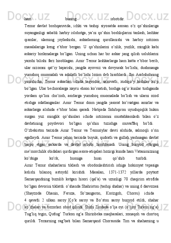 ham   buning   isbotidir.  
Temur   davlat   boshqaruvida,   ichki   va   tashqi   siyosatda   asosan   o’z   qo’shinlariga
suyanganligi   sababli   harbiy   islohotga,   ya’ni   qo’shin   boshliqlarini   tanlash,   lashkar
qismlar,   ularning   joylashishi,   askarlarning   qurollanishi   va   harbiy   intizom
masalalariga   keng   e’tibor   bergan.   U   qo’shinlarini   o’nlik,   yuzlik,   minglik   kabi
askariy   birikmalarga   bo’lgan.   Uning   uchun   har   bir   askar   jang   qilish   uslublarini
yaxshi   bilishi   farz   hisoblagan.   Amir   Temur   lashkarlarga   ham   katta   e’tibor   berib,
ular   nizomni   qat’iy   bajarishi,   jangda   ayovsiz   va   dovyurak   bo’lishi,   dushmanga
yumshoq   muomalali   va   adolatli   bo’lishi   lozim   deb   hisoblardi.   Ibn   Arabshohning
yozishicha,   Temur   askarlari   ichida   taqvodor,   saxovatli,   xudojo’y   kishilar   ko’p
bo’lgan. Ular bechoralarga xayru ehson ko’rsatish, boshga og’ir kunlar tushganda
yordam   qo’lini   cho’zish,   asirlarga   yumshoq   muomalada   bo’lish   va   ularni   ozod
etishga   odatlanganlar.   Amir   Temur   doim   jangda   jasorat   ko’rsatgan   amirlar   va
askarlarga   alohida   e’tibor   bilan   qaradi.   Natijada   Sohibqiron   uyushqoqlik   hukm
surgan   yuz   minglik   qo’shinlari   ichida   intizomni   mustahkamlash   bilan   o’z
davlatining   poydevori   bo’lgan   qo’shin   tuzishga   muvaffaq   bo’ldi.  
O’zbekiston   tarixida   Amir   Temur   va   Temuriylar   davri   alohida,   salmoqli   o’rin
egallaydi. Amir  Temur jahon tarixida buyuk, qudratli va gullab yashnagan davlat
barpo   etgan   sarkarda   va   davlat   arbobi   hisoblanadi.   Uning   bunyod   ettirgan
me’morchilik obidalari qurdirgan asora-atiqalari hozirgi kunda ham Vatanimizning
ko’rkiga   ko’rk,   husniga   husn   qo’shib   turibdi.  
Amir   Temur   shaharlarni   tiklash   va   obodonlashtirish   ishiga   hokimyat   tepasiga
kelishi   bilanoq   astoydil   kirishdi.   Masalan,   1371-1372   yillarda   poytaxt
Samarqandning   buzulib   ketgan   hisori   (qal’a)   va   uzunligi   70   chaqirim   atrofida
bo’lgan devorini tiklatdi. o’shanda Shahriston (tashqi shahar) va uning 6 darvozasi
(Shayzoda   Ohanin,   Feruza,   So’zangaron,   Korizgoh,   Chorsu)   ichida  
4   qavatli   2   ulkan   saroy   Ko’k   saroy   va   Bo’ston   saroy   bunyod   etildi,   shahar
ko’chalari va bozorlari obod qilindi. Shohi Zindada o’lja oyi (o’ljoy Turkon og’a)
Tug’liq   tegin,   Qutlug’   Turkon   og’a   Shirinbeka   maqbaralari,   xonaqoh   va   chortoq
qurildi.   Temurning   rag’bati   bilan   Samarqand   Chorsusida   Tim   va   shaharning   u 