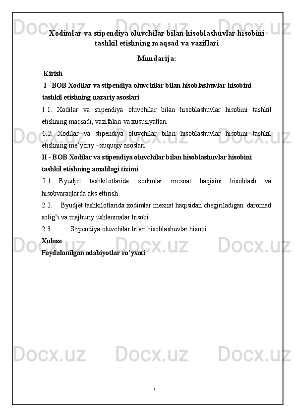 Xodimlar va stipendiya oluvchilar bilan hisoblashuvlar hisobini
tashkil etishning maqsad va vaziflari
Mundarija:
 Kirish 
  I - BOB Xodilar va stipendiya oluvchilar bilan hisoblashuvlar hisobini   
tashkil etishning nazariy asoslari 
1.1.   Xodilar   va   stipendiya   oluvchilar   bilan   hisoblashuvlar   hisobini   tashkil
etishning maqsadi, vazifalari va xususiyatlari 
1.2.   Xodilar   va   stipendiya   oluvchilar   bilan   hisoblashuvlar   hisobini   tashkil
etishning me’yoriy –xuquqiy asoslari 
II - BOB Xodilar va stipendiya oluvchilar bilan hisoblashuvlar hisobini   
tashkil etishning amaldagi tizimi 
2.1.  Byudjet   tashkilotlarida   xodimlar   mexnat   haqisini   hisoblash   va
hisobvaraqlarda aks ettirish  
2.2.   Byudjet tashkilotlarida xodimlar mexnat haqisidan chegiriladigan  daromad
solig’i va majburiy ushlanmalar hisobi  
2.3.  Stipendiya oluvchilar bilan hisoblashuvlar hisobi   
Xulosa                                                                                                                    
Foydalanilgan adabiyotlar ro’yxati   
     
 
 
 
 
 
 
1   