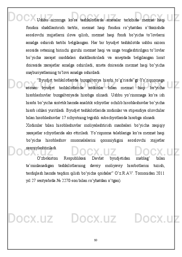 Ushbu   nizomga   ko’ra   tashkilotlarda   smetalar   tarkibida   mexnat   haqi
fondini   shakllantirish   tartibi,   mexnat   haqi   fondini   ro’yhatdan   o’tkazishda
asoslovchi   xujjatlarni   ilova   qilish,   mexnat   haqi   fondi   bo’yicha   to’lovlarni
amalga   oshirish   tartibi   belgilangan.   Har   bir   byudjet   tashkilotda   ushbu   nizom
asosida  setaning   birinchi  guruhi   mexnat   haqi   va  unga  tenglashtirilgan  to’lovlar
bo’yicha   xarajat   moddalari   shakllantiriladi   va   smeptada   belgilangan   limit
doirasida   xarajatlar   amalga   oshiriladi,   smeta   doirasida   mexnat   haqi   bo’yicha
majburiyatlarning to’lovi amalga oshiriladi. 
“Byudjet   tashkilotlarida   buxgalteriya   hisobi   to’g’risida”gi   Yo’riqnomaga
asosan   byudjet   tashkilotlarida   xodimlar   bilan   mexnat   haqi   bo’yicha
hisoblashuvlar   buxgalteriyada   hisobga   olinadi.   Ushbu   yo’rinomaga   ko’ra   ish
hisobi bo’yicha sintetik hamda analitik schyotlar ochilib hisoblashuvlar bo’yicha
hisob ishlari yuritiladi. Byudjet tashkilotlarida xodimlar va stipendiya oluvchilar
bilan hisoblashuvlar 17 schyotning tegishli subschyotlarida hisobga olinadi. 
Xodimlar   bilan   hisoblashuvlar   moliyalashtirish   manbalari   bo’yicha   xaqiqiy
xarajatlar  schyotlarida   aks  ettiriladi.  Yo’riqnoma  talablariga  ko’ra  mexnat  haqi
bo’yicha   hisoblashuv   muomalalarini   qonuniyligini   asoslovchi   xujjatlar
rasmiylashtiriladi. 
O’zbekiston   Respublikasi   Davlat   byudjetidan   mablag’   bilan
ta’minlanadigan   tashkilotlarning   davriy   moliyaviy   hisobotlarini   tuzish,
tasdiqlash hamda taqdim qilish bo’yicha qoidalar” O’z.R AV. Tomonidan 2011
yil 27 sentyabrda № 2270-son bilan ro’yhatdan o’tgan).  
 
 
10