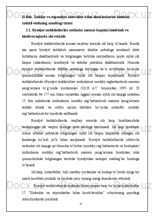 II-Bob. Xodilar va stipendiya oluvchilar bilan hisoblashuvlar hisobini 
tashkil etishning amaldagi tizimi 
2.1. Byudjet tashkilotlarida xodimlar mexnat haqisini hisoblash va 
hisobvaraqlarda aks ettirish  
Byudjet   tashkilotlarida   asosan   vaqtbay   asosida   ish   haqi   to’lanadi.   Bunda
xar   qaysi   byudjet   tashkiloti   namunaviy   shtatlar   jadvaliga   asoslanib   shtat
birliklarini   shakllantiradi   va   belgilangan   tartibda   razryadlarini   quyib   oylik   ish
haqini   (okladlarini)   hisoblaydi   va   shtatlar   jadvalini   shakllantiradi.   Hozirda
byudjet   tashkilotlarida   shtatlar   jadvaliga   kiritilgan   ba’zi   lavozimlar   bo’yicha
qonunchilikka   asosan   belgilangan   oylik   ish   haqlari   tayinlanadi.   Byudjet
tashkilotlarida «Byudjet tashkilotlari xodimlarini moddiy ragbatlantirish maxsus
jamg’armasi   to’g’risida   yuriknoma»   (Uz.R   AV.   tomonidan   1995   yil   20
sentyabrda № 177-son bilan ruyxatdan uggan) asosan oylik ish haqiga nisbatan
15   foiz   mikdorida   xodimlarini   moddiy   rag’batlantirish   maxsus   jamg’armasi
tashkil   etiladi   va   ushbu   nizom   talablari   bo’yicha   mukofot,   moddiy
rag’batlantirish ko’rinishida sarflanadi. 
Byudjet   tashkilotlarida   vaqtbay   asosida   ish   haqi   hisoblanishida
tasdiqlangan   ish   vaqtini   hisobga   olish   tabeliga   asoslanadi.   Ish   haqi   hisoblash
uchun   shtatlar   jadvalida   belgilangan   oylik   ish   haqini   haqikatda   ishlagan   ish
kunlariga   bo’lish   yo’li   bilan   aniqlanadi.   Byudjet   tashkilotlarida   ishlovchi
xodimlar ish haqiga qo’shimcha to’lovlar (moddiy rag’batlantirish va boshqalar)
xodimlarini   moddiy   rag’batlantirish   maxsus   jamg’armasi   hisobidan   yoki
qonunchilikda   belgilangan   tartibda   byudjetdan   tashqari   mablag’lar   hisobiga
to’lanadi. 
Ish haqi, mukofotlar, turli moddiy yordamlar va boshqa to’lovlar oyiga bir
marta hisoblab yoziladi va hisobda joriy oyning oxirgi kunida aks ettiriladi. 
Byudjet tashkilotlarida xodimlar bilan mexnat haqi bo’yicha hislashuvlar 
17   “Xodimlar   va   stipendiatlar   bilan   hisob-kitoblar”   schyotining   quyidagi
subschyotlarda yuritiladi: 
11