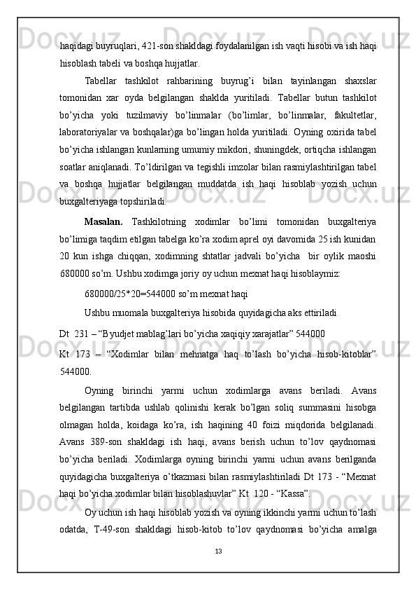 haqidagi buyruqlari, 421-son shakldagi foydalanilgan ish vaqti hisobi va ish haqi
hisoblash tabeli va boshqa hujjatlar. 
Tabellar   tashkilot   rahbarining   buyrug’i   bilan   tayinlangan   shaxslar
tomonidan   xar   oyda   belgilangan   shaklda   yuritiladi.   Tabellar   butun   tashkilot
bo’yicha   yoki   tuzilmaviy   bo’linmalar   (bo’limlar,   bo’linmalar,   fakultetlar,
laboratoriyalar va boshqalar)ga bo’lingan holda yuritiladi. Oyning oxirida tabel
bo’yicha ishlangan kunlarning umumiy mikdori, shuningdek, ortiqcha ishlangan
soatlar aniqlanadi. To’ldirilgan va tegishli imzolar bilan rasmiylashtirilgan tabel
va   boshqa   hujjatlar   belgilangan   muddatda   ish   haqi   hisoblab   yozish   uchun
buxgalteriyaga topshiriladi. 
Masalan.   Tashkilotning   xodimlar   bo’limi   tomonidan   buxgalteriya
bo’limiga taqdim etilgan tabelga ko’ra xodim aprel oyi davomida 25 ish kunidan
20   kun   ishga   chiqqan,   xodimning   shtatlar   jadvali   bo’yicha     bir   oylik   maoshi
680000 so’m. Ushbu xodimga joriy oy uchun mexnat haqi hisoblaymiz: 
680000/25*20=544000 so’m mexnat haqi 
Ushbu muomala buxgalteriya hisobida quyidagicha aks ettiriladi 
Dt  231 – “Byudjet mablag’lari bo’yicha xaqiqiy xarajatlar” 544000 
Kt   173   –   “Xodimlar   bilan   mehnatga   haq   to’lash   bo’yicha   hisob-kitoblar”
544000. 
Oyning   birinchi   yarmi   uchun   xodimlarga   avans   beriladi.   Avans
belgilangan   tartibda   ushlab   qolinishi   kerak   bo’lgan   soliq   summasini   hisobga
olmagan   holda,   koidaga   ko’ra,   ish   haqining   40   foizi   miqdorida   belgilanadi.
Avans   389-son   shakldagi   ish   haqi,   avans   berish   uchun   to’lov   qaydnomasi
bo’yicha   beriladi.   Xodimlarga   oyning   birinchi   yarmi   uchun   avans   berilganda
quyidagicha buxgalteriya o’tkazmasi  bilan rasmiylashtiriladi  Dt  173 -  “Mexnat
haqi bo’yicha xodimlar bilan hisoblashuvlar” Kt  120 - “Kassa”.  
Oy uchun ish haqi hisoblab yozish va oyning ikkinchi yarmi uchun to’lash
odatda,   T-49-son   shakldagi   hisob-kitob   to’lov   qaydnomasi   bo’yicha   amalga
13   