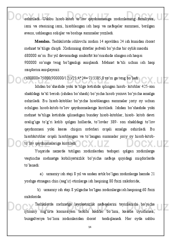 oshiriladi.   Ushbu   hisob-kitob   to’lov   qaydnomasiga   xodimlarning   familiyasi,
ismi   va   otasining   ismi,   hisoblangan   ish   haqi   va   nafaqalar   summasi,   berilgan
avans, ushlangan soliqlar va boshqa summalar yoziladi. 
Masalan.   Tashkilotda ishlovchi xodim 14 apreldan 24 ish kunidan iborat
mehnat ta’tiliga chiqdi. Xodimning shtatlar jadvali bo’yicha bir oylik maoshi 
680000 so’m. Bir yil davomidagi mukofot ko’rinishida olingan ish haqisi  
900000   so’mga   teng   bo’lganligi   aniqlandi.   Mehnat   ta’tili   uchun   ish   haqi
miqdorini aniqlaymiz 
(680000+75000(900000/12))/25,4*24= 713385,8 so’m ga teng bo’ladi. 
Ishdan bo’shashda yoki ta’tilga ketishda qilingan hisob- kitoblar 425-son
shakldagi ta’til berish (ishdan bo’shash) bo’yicha hisob yozuvi bo’yicha amalga
oshiriladi.   Bu   hisob-kitoblar   bo’yicha   hisoblangan   summalar   joriy   oy   uchun
ochilgan   hisob-kitob-to’lov   qaydnomalariga   kiritiladi.   Ishdan   bo’shashda   yoki
mehnat   ta’tiliga   ketishda   qilinadigan   bunday   hisob-kitoblar,   hisob-   kitob   davri
oralig’iga   to’g’ri   kelib   qolgan   hollarda,   to’lovlar   389-   son   shakldagi   to’lov
qaydnomasi   yoki   kassa   chiqim   orderlari   orqali   amalga   oshiriladi.   Bu
hisobkitoblar   orqali   hisoblangan   va   to’langan   summalar   joriy   oy   hisob-kitob-
to’lov qaydnomalariga kiritiladi. 
Yuqorida   nazarda   tutilgan   xodimlardan   tashqari   qolgan   xodimlarga
vaqtincha   mehnatga   kobiliyatsizlik   bo’yicha   nafaqa   quyidagi   miqdorlarda
to’lanadi: 
a) umumiy ish staji 8 yil va undan ortik bo’lgan xodimlarga hamda 21 
yoshga etmagan chin (sag’ir) etimlarga ish haqining 80 foizi mikdorida; 
b) umumiy ish staji 8 yilgacha bo’lgan xodimlarga ish haqining 60 foizi 
mikdorida. 
Tashkilotda   mehnatga   layokatsizlik   nafaqalarini   tayinlanishi   bo’yicha
ijtimoiy   sug’urta   komissiyasi   tarkibi   kadrlar   bo’limi,   kasaba   uyushmasi,
buxgalteriya   bo’limi   xodimlaridan   iborat     tasdiqlanadi.   Har   oyda   ushbu
14   