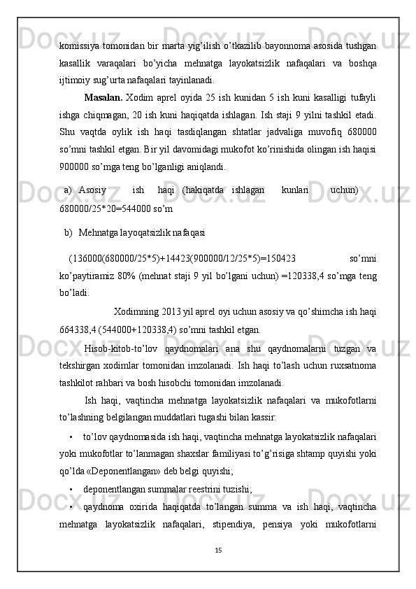 komissiya  tomonidan  bir  marta yig’ilish  o’tkazilib bayonnoma asosida  tushgan
kasallik   varaqalari   bo’yicha   mehnatga   layokatsizlik   nafaqalari   va   boshqa
ijtimoiy sug’urta nafaqalari tayinlanadi. 
Masalan.   Xodim   aprel   oyida   25   ish   kunidan   5   ish   kuni   kasalligi   tufayli
ishga chiqmagan, 20 ish kuni  haqiqatda ishlagan.  Ish staji  9 yilni  tashkil  etadi.
Shu   vaqtda   oylik   ish   haqi   tasdiqlangan   shtatlar   jadvaliga   muvofiq   680000
so’mni tashkil etgan. Bir yil davomidagi mukofot ko’rinishida olingan ish haqisi
900000 so’mga teng bo’lganligi aniqlandi. 
a) Asosiy  ish  haqi  (hakiqatda  ishlagan  kunlari  uchun) 
680000/25*20=544000 so’m 
b) Mehnatga layoqatsizlik nafaqasi  
(136000(680000/25*5)+14423(900000/12/25*5)=150423   so’mni
ko’paytiramiz 80% (mehnat staji 9 yil bo’lgani uchun) =120338,4 so’mga teng
bo’ladi. 
Xodimning 2013 yil aprel oyi uchun asosiy va qo’shimcha ish haqi 
664338,4 (544000+120338,4) so’mni tashkil etgan. 
Hisob-kitob-to’lov   qaydnomalari   ana   shu   qaydnomalarni   tuzgan   va
tekshirgan   xodimlar   tomonidan   imzolanadi.   Ish  haqi   to’lash   uchun   ruxsatnoma
tashkilot rahbari va bosh hisobchi tomonidan imzolanadi. 
Ish   haqi,   vaqtincha   mehnatga   layokatsizlik   nafaqalari   va   mukofotlarni
to’lashning belgilangan muddatlari tugashi bilan kassir: 
• to’lov qaydnomasida ish haqi, vaqtincha mehnatga layokatsizlik nafaqalari
yoki mukofotlar to’lanmagan shaxslar familiyasi to’g’risiga shtamp quyishi yoki
qo’lda «Deponentlangan» deb belgi quyishi; 
• deponentlangan summalar reestrini tuzishi; 
• qaydnoma   oxirida   haqiqatda   to’langan   summa   va   ish   haqi,   vaqtincha
mehnatga   layokatsizlik   nafaqalari,   stipendiya,   pensiya   yoki   mukofotlarni
15