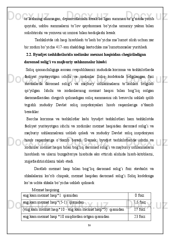 to’lashning olinmagan, deponentlanishi kerak bo’lgan summasi to’g’risida yozib
quyishi,   ushbu   summalarni   to’lov   qaydnomasi   bo’yicha   umumiy   yakun   bilan
solishtirishi va yozuvni uz imzosi bilan tasdiqlashi kerak.  
Tashkilotda ish haqi hisoblash to’lash bo’yicha ma’lumot olish uchun xar
bir xodim bo’yicha 417-son shakldagi kartochka ma’lumotnomalar yuritiladi. 
2.2. Byudjet tashkilotlarida xodimlar mexnat haqisidan chegiriladigan 
daromad solig’i va majburiy ushlanmalar hisobi 
  Soliq qonunchiligiga asosan respublikamiz xududida korxona va tashkilotlarda
faoliyat   yuritayotgan   ishchi   va   xodimlar   Soliq   kodeksida   belgilangan   foiz
stavkalarda   daromad   solig’i   va   majbury   ushlanmalarni   to’lashlari   belgilab
qo’yilgan.   Ishchi   va   xodimlarning   mexnat   haqisi   bilan   bog’liq   oolgan
daromadlaridan chegirib qolinadigan soliq summasini ish beruvchi ushlab qolib
tegishli   xududiy   Davlat   soliq   inspeksiyalari   hisob   raqamlariga   o’tkazib
beradilar. 
  Barcha   korxona   va   tashkilotlar   kabi   byudjet   tashkilotlari   ham   tashkilotda
faoliyat   yuritayotgan   ishchi   va   xodimlar   mexnat   haqisidan   daromad   solig’i   va
majburiy   ushlanmalrani   ushlab   qoladi   va   xududiy   Davlat   soliq   inspeksiyasi
hisob   raqamlariga   o’tkazib   beradi.   Demak,   byudjet   tashkilotlarida   ishchi   va
xodimlar mexnat haqisi bilan bog’liq daromad solig’i va majburiy ushlanmalarni
hisoblash   va   ularni   buxgalteriya   hisobida   aks   ettirish   alohida   hisob-kitoblarni,
xujjatlashtirishlarni talab etadi. 
  Dastlab   mexnat   haqi   bilan   bog’liq   daromad   solig’i   foiz   stavkalri   va
shkalalarini   ko’rib   chiqsak,   mexnat   haqidan   daromad   solig’i   Soliq   kodeksiga
ko’ra uchta shkala bo’yicha ushlab qolinadi: 
Mexnat haqining 
eng kam mexnat haqi*1  qismidan 0 foiz
eng kam mexnat haqi*(5-1)  qismidan 7,5 foiz
(eng kam mexnat haqi*10 - eng kam mexnat haqi*5)  qismidan 17 foiz
eng kam mexnat haqi *10 miqdordan ortgan qismidan 23 foiz
16   