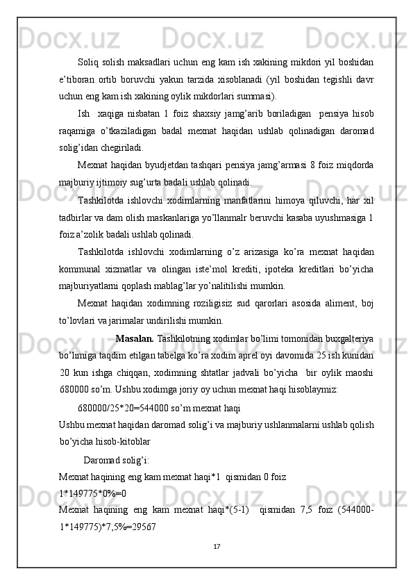  
Soliq  solish  maksadlari  uchun  eng kam  ish  xakining mikdori  yil   boshidan
e’tiboran   ortib   boruvchi   yakun   tarzida   xisoblanadi   (yil   boshidan   tegishli   davr
uchun eng kam ish xakining oylik mikdorlari summasi). 
Ish     xaqiga   nisbatan   1   foiz   shaxsiy   jamg’arib   boriladigan     pensiya   hisob
raqamiga   o’tkaziladigan   badal   mexnat   haqidan   ushlab   qolinadigan   daromad
solig’idan chegiriladi. 
Mexnat  haqidan byudjetdan tashqari  pensiya jamg’armasi 8 foiz miqdorda
majburiy ijtimoiy sug’urta badali ushlab qolinadi. 
Tashkilotda   ishlovchi   xodimlarning   manfatlarini   himoya   qiluvchi,   har   xil
tadbirlar va dam olish maskanlariga yo’llanmalr beruvchi kasaba uyushmasiga 1
foiz a’zolik badali ushlab qolinadi. 
Tashkilotda   ishlovchi   xodimlarning   o’z   arizasiga   ko’ra   mexnat   haqidan
kommunal   xizmatlar   va   olingan   iste’mol   krediti,   ipoteka   kreditlari   bo’yicha
majburiyatlarni qoplash mablag’lar yo’nalitilishi mumkin. 
Mexnat   haqidan   xodimning   roziligisiz   sud   qarorlari   asosida   aliment,   boj
to’lovlari va jarimalar undirilishi mumkin. 
Masalan.  Tashkilotning xodimlar bo’limi tomonidan buxgalteriya 
bo’limiga taqdim etilgan tabelga ko’ra xodim aprel oyi davomida 25 ish kunidan
20   kun   ishga   chiqqan,   xodimning   shtatlar   jadvali   bo’yicha     bir   oylik   maoshi
680000 so’m. Ushbu xodimga joriy oy uchun mexnat haqi hisoblaymiz: 
680000/25*20=544000 so’m mexnat haqi 
Ushbu mexnat haqidan daromad solig’i va majburiy ushlanmalarni ushlab qolish
bo’yicha hisob-kitoblar 
Daromad solig’i: 
Mexnat haqining eng kam mexnat haqi*1  qismidan 0 foiz 
1*149775*0%=0 
Mexnat   haqining   eng   kam   mexnat   haqi*(5-1)     qismidan   7,5   foiz   (544000-
1*149775)*7,5%=29567 
17   