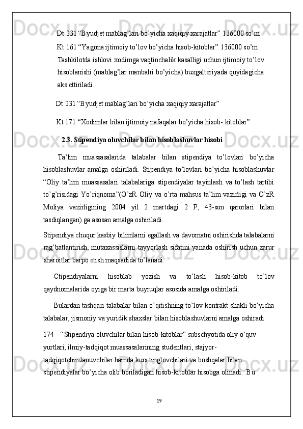 Dt 231 “Byudjet mablag’lari bo’yicha xaqiqiy xarajatlar” 136000 so’m 
Kt 161 “Yagona ijtimoiy to’lov bo’yicha hisob-kitoblar” 136000 so’m 
Tashkilotda ishlovi xodimga vaqtinchalik kasalligi uchun ijtimoiy to’lov 
hisoblanishi (mablag’lar manbalri bo’yicha) buxgalteriyada quyidagicha 
aks ettiriladi. 
  Dt 231 “Byudjet mablag’lari bo’yicha xaqiqiy xarajatlar” 
  Kt 171 “Xodimlar bilan ijtimoiy nafaqalar bo’yicha hisob- kitoblar” 
2.3. Stipendiya oluvchilar bilan hisoblashuvlar hisobi 
Ta’lim   muassasalarida   talabalar   bilan   stipendiya   to’lovlari   bo’yicha
hisoblashuvlar   amalga   oshiriladi.   Stipendiya   to’lovlari   bo’yicha   hisoblashuvlar
“Oliy   ta’lim   muassasalari   talabalariga   stipendiyalar   tayinlash   va   to’lash   tartibi
to’g’risidagi   Yo’riqnoma”(O’zR  Oliy  va  o’rta  mahsus   ta’lim   vazirligi   va  O’zR
Moliya   vazirligining   2004   yil   2   martdagi   2   P,   43-son   qarorlari   bilan
tasdiqlangan) ga asosan amalga oshiriladi.   
Stipendiya chuqur kasbiy bilimlarni egallash va davomatni oshirishda talabalarni
rag’batlantirish, mutaxassislarni  tayyorlash sifatini yanada oshirish uchun zarur
sharoitlar barpo etish maqsadida to’lanadi.  
Ctipendiyalarni   hisoblab   yozish   va   to’lash   hisob-kitob   to’lov
qaydnomalarida oyiga bir marta buyruqlar asosida amalga oshiriladi.  
Bulardan tashqari talabalar bilan o’qitishning to’lov kontrakt shakli bo’yicha
talabalar, jismoniy va yuridik shaxslar bilan hisoblashuvlarni amalga oshiradi.  
174 “Stipendiya oluvchilar bilan hisob-kitoblar” subschyotida oliy o’quv 
yurtlari, ilmiy-tadqiqot muassasalarining studentlari, stajyor-
tadqiqotchiizlanuvchilar hamda kurs tinglovchilari va boshqalar bilan 
stipendiyalar bo’yicha olib boriladigan hisob-kitoblar hisobga olinadi.  Bu 
19   
