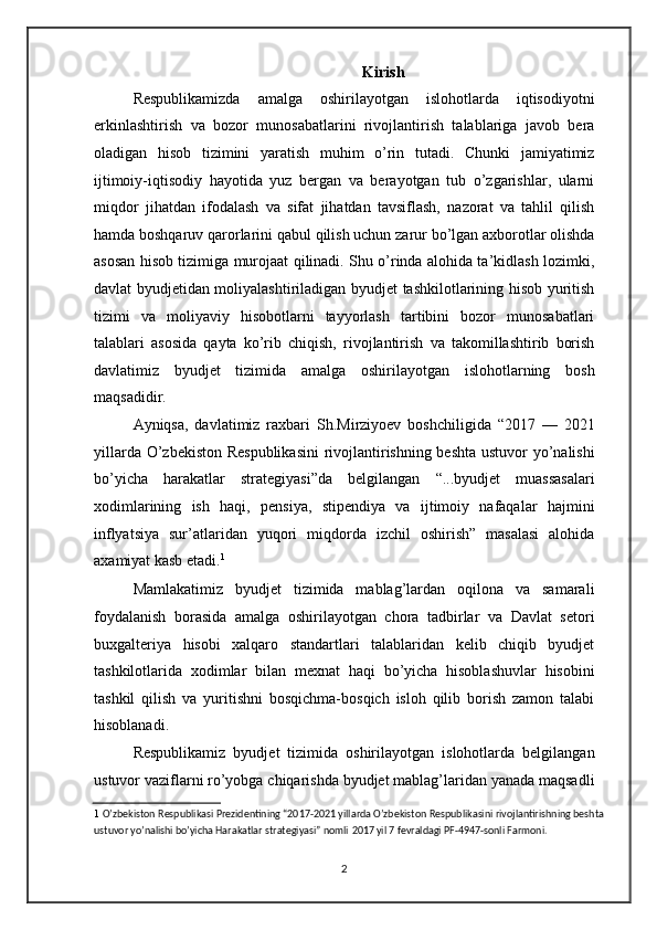 Kirish
Respublikamizda   amalga   oshirilayotgan   islohotlarda   iqtisodiyotni
erkinlashtirish   va   bozor   munosabatlarini   rivojlantirish   talablariga   javob   bera
oladigan   hisob   tizimini   yaratish   muhim   o’rin   tutadi.   Chunki   jamiyatimiz
ijtimoiy-iqtisodiy   hayotida   yuz   bergan   va   berayotgan   tub   o’zgarishlar,   ularni
miqdor   jihatdan   ifodalash   va   sifat   jihatdan   tavsiflash,   nazorat   va   tahlil   qilish
hamda boshqaruv qarorlarini qabul qilish uchun zarur bo’lgan axborotlar olishda
asosan hisob tizimiga murojaat qilinadi. Shu o’rinda alohida ta’kidlash lozimki,
davlat byudjetidan moliyalashtiriladigan byudjet tashkilotlarining hisob yuritish
tizimi   va   moliyaviy   hisobotlarni   tayyorlash   tartibini   bozor   munosabatlari
talablari   asosida   qayta   ko’rib   chiqish,   rivojlantirish   va   takomillashtirib   borish
davlatimiz   byudjet   tizimida   amalga   oshirilayotgan   islohotlarning   bosh
maqsadidir. 
Ayniqsa,   davlatimiz   raxbari   Sh.Mirziyoev   boshchiligida   “2017   —   2021
yillarda O’zbekiston Respublikasini  rivojlantirishning beshta ustuvor yo’nalishi
bo’yicha   harakatlar   strategiyasi”da   belgilangan   “...byudjet   muassasalari
xodimlarining   ish   haqi,   pensiya,   stipendiya   va   ijtimoiy   nafaqalar   hajmini
inflyatsiya   sur’atlaridan   yuqori   miqdorda   izchil   oshirish”   masalasi   alohida
axamiyat kasb etadi. 1
 
Mamlakatimiz   byudjet   tizimida   mablag’lardan   oqilona   va   samarali
foydalanish   borasida   amalga   oshirilayotgan   chora   tadbirlar   va   Davlat   setori
buxgalteriya   hisobi   xalqaro   standartlari   talablaridan   kelib   chiqib   byudjet
tashkilotlarida   xodimlar   bilan   mexnat   haqi   bo’yicha   hisoblashuvlar   hisobini
tashkil   qilish   va   yuritishni   bosqichma-bosqich   isloh   qilib   borish   zamon   talabi
hisoblanadi. 
Respublikamiz   byudjet   tizimida   oshirilayotgan   islohotlarda   belgilangan
ustuvor vaziflarni ro’yobga chiqarishda byudjet mablag’laridan yanada maqsadli
1   O’zbekiston Respublikasi Prezidentining “2017-2021 yillarda O’zbekiston Respublikasini rivojlantirishning beshta
ustuvor yo’nalishi bo’yicha Harakatlar strategiyasi” nomli   2017 yil 7 fevraldagi PF-4947-sonli Farmoni.  
 
2