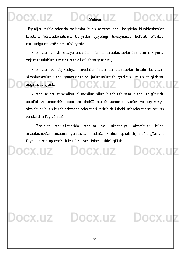 Xulosa 
  Byudjet   tashkilotlarida   xodimlar   bilan   mexnat   haqi   bo’yicha   hisoblashuvlar
hisobini   takomillashtirish   bo’yicha   quyidagi   tavsiyalarni   keltirib   o’tishni
maqsadga muvofiq deb o’ylaymiz: 
• xodilar   va   stipendiya   oluvchilar   bilan   hisoblashuvlar   hisobini   me’yoriy
xujjatlar talablari asosida tashkil qilish va yuritish; 
• xodilar   va   stipendiya   oluvchilar   bilan   hisoblashuvlar   hisobi   bo’yicha
hisoblashuvlar   hisobi   yuazasidan   xujjatlar   aylanish   grafigini   ishlab   chiqish   va
unga amal qilish; 
• xodilar   va   stipendiya   oluvchilar   bilan   hisoblashuvlar   hisobi   to’g’risida
batafsil   va   ishonchli   axborotni   shaklllantirish   uchun   xodimlar   va   stipendiya
oluvchilar bilan hisoblashuvlar schyotlari tarkibida ishchi subschyotlarni ochish
va ulardan foydalanish; 
• Byudjet   tashkilotlarida   xodilar   va   stipendiya   oluvchilar   bilan
hisoblashuvlar   hisobini   yuritishda   alohida   e’tibor   qaratilib,   mablag’lardan
foydalanishning analitik hisobini yuritishni tashkil qilish.  
 
 
 
 
 
 
 
  
22   