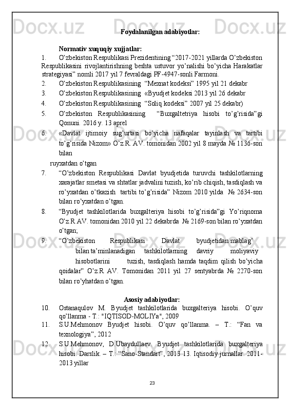 Foydalanilgan adabiyotlar: 
 
Normativ xuquqiy xujjatlar: 
1. O’zbekiston Respublikasi Prezidentining “2017-2021 yillarda O’zbekiston
Respublikasini   rivojlantirishning   beshta   ustuvor   yo’nalishi   bo’yicha   Harakatlar
strategiyasi” nomli   2017 yil 7 fevraldagi PF-4947-sonli Farmoni. 
2. O’zbekiston Respublikasining  “Mexnat kodeksi” 1995 yil 21 dekabr  
3. O’zbekiston Respublikasining  «Byudjet kodeksi 2013 yil 26 dekabr  
4. O’zbekiston Respublikasining  “Soliq kodeksi” 2007 yil 25 dekabr)  
5. O’zbekiston   Respublikasining     “Buxgaltetriya   hisobi   to’g’risida”gi
Qonuni.  2016 y. 13 aprel  
6. «Davlat   ijtimoiy   sug’urtasi   bo’yicha   nafaqalar   tayinlash   va   tartibi
to’g’risida Nizom» O’z.R. AV. tomonidan 2002 yil 8 mayda № 1136-son
bilan 
ruyxatdan o’tgan  
7. “O’zbekiston   Respublikasi   Davlat   byudjetida   turuvchi   tashkilotlarning
xarajatlar smetasi va shtatlar jadvalini tuzish, ko’rib chiqish, tasdiqlash va
ro’yxatdan o’tkazish   tartibi  to’g’risida”  Nizom  2010 yilda   №  2634-son
bilan ro’yxatdan o’tgan.  
8. “Byudjet   tashkilotlarida   buxgalteriya   hisobi   to’g’risida”gi   Yo’riqnoma
O’z.R AV. tomonidan 2010 yil 22 dekabrda  № 2169-son bilan ro’yxatdan
o’tgan;  
9. “O’zbekiston  Respublikasi  Davlat  byudjetidan  mablag’  
bilan ta’minlanadigan  tashkilotlarning  davriy  moliyaviy  
hisobotlarini  tuzish,   tasdiqlash   hamda   taqdim   qilish   bo’yicha
qoidalar”   O’z.R   AV.   Tomonidan   2011   yil   27   sentyabrda   №   2270-son
bilan ro’yhatdan o’tgan.  
 
Asosiy adabiyotlar: 
10. Ostanaqulov   M.   Byudjet   tashkilotlarida   buxgalteriya   hisobi.   O’quv
qo’llanma - T.: "IQTISOD-MOLIYa", 2009 
11. S.U.Mehmonov   Byudjet   hisobi.   O’quv   qo’llanma.   –   T.:   “Fan   va
texnologiya”, 2012 
12. S.U.Mehmonov,   D.Ubaydullaev.   Byudjet   tashkilotlarida   buxgalteriya
hisobi.   Darslik. – T.: “Sano-Standart”, 2013 13.   Iqtisodiy jurnallar. 2011-
2013 yillar 
 
23   