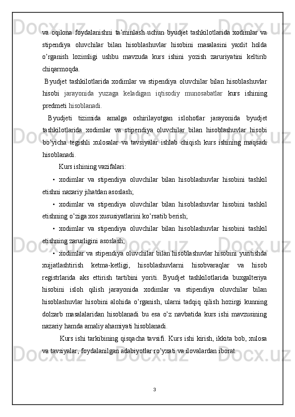 va   oqilona   foydalanishni   ta’minlash   uchun   byudjet   tashkilotlarida   xodimlar   va
stipendiya   oluvchilar   bilan   hisoblashuvlar   hisobini   masalasini   yaxlit   holda
o’rganish   lozimligi   ushbu   mavzuda   kurs   ishini   yozish   zaruriyatini   keltirib
chiqarmoqda. 
  Byudjet   tashkilotlarida   xodimlar   va   stipendiya   oluvchilar   bilan   hisoblashuvlar
hisobi   jarayonida   yuzaga   keladigan   iqtisodiy   munosabatlar   kurs   ishining
predmeti   hisoblanadi.   
  Byudjeti   tizimida   amalga   oshirilayotgan   islohotlar   jarayonida   byudjet
tashkilotlarida   xodimlar   va   stipendiya   oluvchilar   bilan   hisoblashuvlar   hisobi
bo’yicha   tegishli   xulosalar   va   tavsiyalar   ishlab   chiqish   kurs   ishining   maqsadi
hisoblanadi. 
  Kurs ishining vazifalari: 
• xodimlar   va   stipendiya   oluvchilar   bilan   hisoblashuvlar   hisobini   tashkil
etishni nazariy jihatdan asoslash; 
• xodimlar   va   stipendiya   oluvchilar   bilan   hisoblashuvlar   hisobini   tashkil
etishning o’ziga xos xususiyatlarini ko’rsatib berish;  
• xodimlar   va   stipendiya   oluvchilar   bilan   hisoblashuvlar   hisobini   tashkil
etishning zarurligini asoslash;  
• xodimlar va stipendiya oluvchilar bilan hisoblashuvlar hisobini yuritishda
xujjatlashtirish   ketma-ketligi,   hisoblashuvlarni   hisobvaraqlar   va   hisob
registrlarida   aks   ettirish   tartibini   yoriti.   Byudjet   tashkilotlarida   buxgalteriya
hisobini   isloh   qilish   jarayonida   xodimlar   va   stipendiya   oluvchilar   bilan
hisoblashuvlar   hisobini   alohida   o’rganish,   ularni   tadqiq   qilish   hozirgi   kunning
dolzarb   masalalaridan   hisoblanadi   bu   esa   o’z   navbatida   kurs   ishi   mavzusining
nazariy hamda amaliy ahamiyati hisoblanadi.  
Kurs ishi tarkibining qisqacha tavsifi.   Kurs ishi kirish, ikkita bob, xulosa
va tavsiyalar, foydalanilgan adabiyotlar ro’yxati va ilovalardan iborat. 
 
 
3   