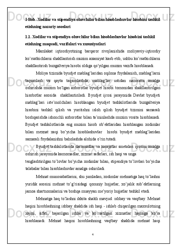 I-Bob. Xodilar va stipendiya oluvchilar bilan hisoblashuvlar hisobini tashkil
etishning nazariy asoslari 
1.1. Xodilar va stipendiya oluvchilar bilan hisoblashuvlar hisobini tashkil 
etishning maqsadi, vazifalari va xususiyatlari 
Mamlakat   iqtisodiyotining   barqaror   rivojlanishida   moliyaviy-iqtisodiy
ko’rsatkichlarni shakllantirish muxim axamiyat kasb etib, ushbu ko’rsatkichlarni
shakllantirish buxgalteriya hisobi oldiga qo’yilgan muxim vazifa hisoblanadi.  
Moliya tizimida byudjet mablag’laridan oqilona foydalanish, mablag’larni
taqsimlash   va   qayta   taqsimlashda,   mablag’lar   ustidan   nazoratni   amalga
oshirishda muxim bo’lgan axborotlar byudjet hisobi tomonidan shakllantirilgan
hisobotlar   asosida     shakllantiriladi.   Byudjet   ijrosi   jarayonida   Davlat   byudjeti
mablag’lari   iste’molchilari   hisoblangan   byudjet   tashkilotlarida   buxgalteriya
hisobini   tashkil   qilish   va   yuritishni   isloh   qilish   byudjet   tizimini   samarali
boshqarishda ishonchli axborotlar bilan ta’minlashda muxim vosita hisoblanadi.
Byudjet   tashkilotlarida   eng   muxim   hisob   ob’ektlaridan   hisoblangan   xodimlar
bilan   mexnat   xaqi   bo’yicha   hisoblashuvlar     hisobi   byudjet   mablag’laridan
samarali foydalanishni baholashda alohida o’rin tutadi. 
Byudjet tashkilotlarida daromadlar va xarajatlar smetalari ijrosini  amalga
oshirish jarayonida kamomadlar, xizmat safarlari, ish haqi va unga 
tenglashtirilgan to’lovlar bo’yicha xodimlar bilan, stipendiya to’lovlari bo’yicha
talabalar bilan hisoblashuvlar amalga oshiriladi. 
Mehnat munosabatlarini, shu jumladan, xodimlar mehnatiga haq to’lashni
yuridik   asosini   mehnat   to’g’risidagi   qonuniy   hujjatlar,   xo’jalik   sub’ektlarning
jamoa shartnomalarini va boshqa muayyan me’yoriy hujjatlar tashkil etadi. 
Mehnatga haq to’lashni ikkita shakli mavjud: ishbay va vaqtbay. Mehnat
haqini hisoblashning ishbay shaklida ish haqi - ishlab chiqarilgan maxsulotning
xajmi,   sifati,   bajarilgan   ishlar   va   ko’rsatilgan   xizmatlar   hajmiga   ko’ra
hisoblanadi.   Mehnat   haqini   hisoblashning   vaqtbay   shaklida   mehnat   haqi
4