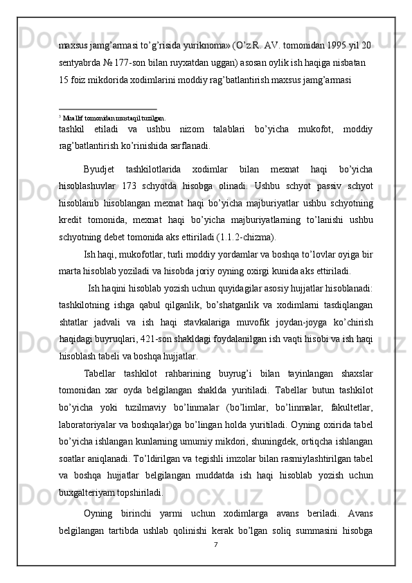 maxsus jamg’armasi to’g’risida yuriknoma» (O’z.R. AV. tomonidan 1995 yil 20
sentyabrda № 177-son bilan ruyxatdan uggan) asosan oylik ish haqiga nisbatan 
15 foiz mikdorida xodimlarini moddiy rag’batlantirish maxsus jamg’armasi 
                                                           
3
 Muallif tomonidan mustaqil tuzilgan. 
tashkil   etiladi   va   ushbu   nizom   talablari   bo’yicha   mukofot,   moddiy
rag’batlantirish ko’rinishida sarflanadi.  
Byudjet   tashkilotlarida   xodimlar   bilan   mexnat   haqi   bo’yicha
hisoblashuvlar   173   schyotda   hisobga   olinadi.   Ushbu   schyot   passiv   schyot
hisoblanib   hisoblangan   mexnat   haqi   bo’yicha   majburiyatlar   ushbu   schyotning
kredit   tomonida,   mexnat   haqi   bo’yicha   majburiyatlarning   to’lanishi   ushbu
schyotning debet tomonida aks ettiriladi (1.1.2-chizma). 
Ish haqi, mukofotlar, turli moddiy yordamlar va boshqa to’lovlar oyiga bir
marta hisoblab yoziladi va hisobda joriy oyning oxirgi kunida aks ettiriladi. 
Ish haqini hisoblab yozish uchun quyidagilar asosiy hujjatlar hisoblanadi: 
tashkilotning   ishga   qabul   qilganlik,   bo’shatganlik   va   xodimlarni   tasdiqlangan
shtatlar   jadvali   va   ish   haqi   stavkalariga   muvofik   joydan-joyga   ko’chirish
haqidagi buyruqlari, 421-son shakldagi foydalanilgan ish vaqti hisobi va ish haqi
hisoblash tabeli va boshqa hujjatlar.  
Tabellar   tashkilot   rahbarining   buyrug’i   bilan   tayinlangan   shaxslar
tomonidan   xar   oyda   belgilangan   shaklda   yuritiladi.   Tabellar   butun   tashkilot
bo’yicha   yoki   tuzilmaviy   bo’linmalar   (bo’limlar,   bo’linmalar,   fakultetlar,
laboratoriyalar va boshqalar)ga bo’lingan holda yuritiladi. Oyning oxirida tabel
bo’yicha ishlangan kunlarning umumiy mikdori, shuningdek, ortiqcha ishlangan
soatlar aniqlanadi. To’ldirilgan va tegishli imzolar bilan rasmiylashtirilgan tabel
va   boshqa   hujjatlar   belgilangan   muddatda   ish   haqi   hisoblab   yozish   uchun
buxgalteriyam topshiriladi. 
Oyning   birinchi   yarmi   uchun   xodimlarga   avans   beriladi.   Avans
belgilangan   tartibda   ushlab   qolinishi   kerak   bo’lgan   soliq   summasini   hisobga
7   