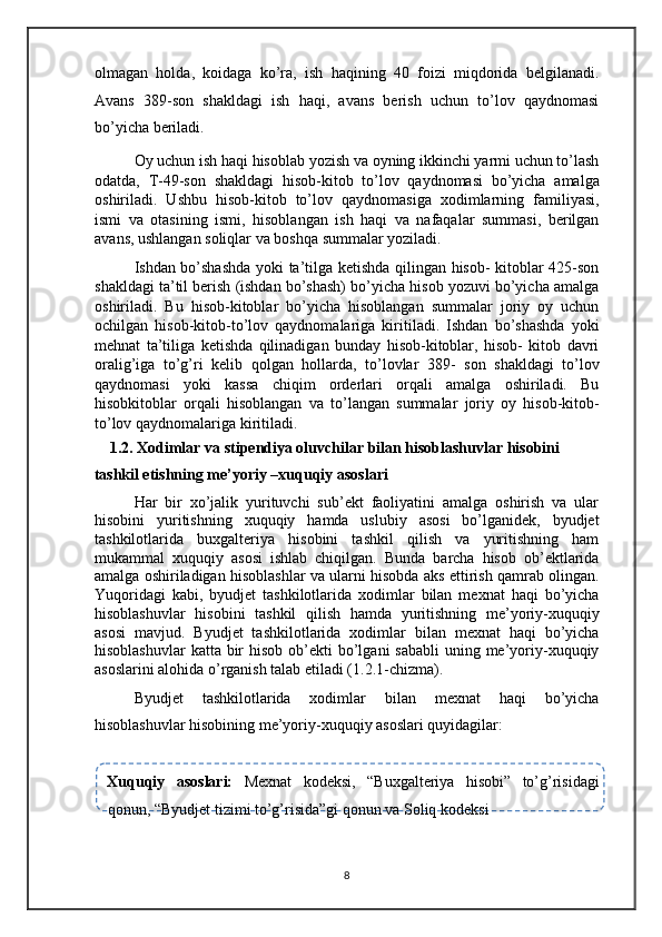 olmagan   holda,   koidaga   ko’ra,   ish   haqining   40   foizi   miqdorida   belgilanadi.
Avans   389-son   shakldagi   ish   haqi,   avans   berish   uchun   to’lov   qaydnomasi
bo’yicha beriladi. 
Oy uchun ish haqi hisoblab yozish va oyning ikkinchi yarmi uchun to’lash
odatda,   T-49-son   shakldagi   hisob-kitob   to’lov   qaydnomasi   bo’yicha   amalga
oshiriladi.   Ushbu   hisob-kitob   to’lov   qaydnomasiga   xodimlarning   familiyasi,
ismi   va   otasining   ismi,   hisoblangan   ish   haqi   va   nafaqalar   summasi,   berilgan
avans, ushlangan soliqlar va boshqa summalar yoziladi. 
Ishdan bo’shashda yoki ta’tilga ketishda qilingan hisob- kitoblar 425-son
shakldagi ta’til berish (ishdan bo’shash) bo’yicha hisob yozuvi bo’yicha amalga
oshiriladi.   Bu   hisob-kitoblar   bo’yicha   hisoblangan   summalar   joriy   oy   uchun
ochilgan   hisob-kitob-to’lov   qaydnomalariga   kiritiladi.   Ishdan   bo’shashda   yoki
mehnat   ta’tiliga   ketishda   qilinadigan   bunday   hisob-kitoblar,   hisob-   kitob   davri
oralig’iga   to’g’ri   kelib   qolgan   hollarda,   to’lovlar   389-   son   shakldagi   to’lov
qaydnomasi   yoki   kassa   chiqim   orderlari   orqali   amalga   oshiriladi.   Bu
hisobkitoblar   orqali   hisoblangan   va   to’langan   summalar   joriy   oy   hisob-kitob-
to’lov qaydnomalariga kiritiladi. 
1.2. Xodimlar va stipendiya oluvchilar bilan hisoblashuvlar hisobini 
tashkil etishning me’yoriy –xuquqiy asoslari 
Har   bir   xo’jalik   yurituvchi   sub’ekt   faoliyatini   amalga   oshirish   va   ular
hisobini   yuritishning   xuquqiy   hamda   uslubiy   asosi   bo’lganidek,   byudjet
tashkilotlarida   buxgalteriya   hisobini   tashkil   qilish   va   yuritishning   ham
mukammal   xuquqiy   asosi   ishlab   chiqilgan.   Bunda   barcha   hisob   ob’ektlarida
amalga oshiriladigan hisoblashlar va ularni hisobda aks ettirish qamrab olingan.
Yuqoridagi   kabi,   byudjet   tashkilotlarida   xodimlar   bilan   mexnat   haqi   bo’yicha
hisoblashuvlar   hisobini   tashkil   qilish   hamda   yuritishning   me’yoriy-xuquqiy
asosi   mavjud.   Byudjet   tashkilotlarida   xodimlar   bilan   mexnat   haqi   bo’yicha
hisoblashuvlar  katta  bir  hisob  ob’ekti  bo’lgani  sababli  uning me’yoriy-xuquqiy
asoslarini alohida o’rganish talab etiladi (1.2.1-chizma).  
Byudjet   tashkilotlarida   xodimlar   bilan   mexnat   haqi   bo’yicha
hisoblashuvlar hisobining me’yoriy-xuquqiy asoslari quyidagilar: 
 
Xuquqiy   asoslari:   Mexnat   kodeksi,   “Buxgalteriya   hisobi”   to’g’risidagi
qonun, “Byudjet tizimi to’g’risida”gi qonun va Soliq kodeksi   
 
8   