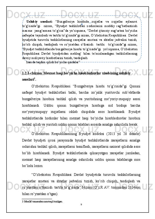  
Uslubiy   asoslari:   “Buxgalteriya   hisobida   xujjatlar   va   xujjatlar   aylanuvi
to’g’risida”gi     nizom,   “Byudjet   tashkilotlari   xodimlarini   moddiy   rag’batlantirish
maxsus     jamg’armasi  to’g’risi”da yo’riqnoma, “Davlat  ijtimoiy  sug’urtasi  bo’yicha
nafaqalar tayinlash va tartibi to’g’risida”gi nizom, O’zbekiston Respublikasi    Davlat
byudjetida   turuvchi   tashkilotlarning   xarajatlar   smetasi   va   shtatlar   jadvalini   tuzish,
ko’rib   chiqish,   tasdiqlash   va   ro’yxatdan   o’tkazish     tartibi     to’g’risida”gi   nizom,
“Byudjet tashkilotlarida buxgalteriya hisobi to’g’risida”gi    yo’riqnoma, O’zbekiston
Respublikasi   Davlat   byudjetidan   mablag’   bilan   ta’minlanadigan   tashkilotlarning
davriy moliyaviy hisobotlarini tuzish, tasdiqlash 
  hamda taqdim qilish bo’yicha qoidalar” 
 
1.2.1-chizma. Mexnat haqi bo’yicha hisoblashuvlar xisobining uslubiy 
asoslari 3
.  
O’zbekiston   Respublikasi   “Buxgalteriya   hisobi   to’g’risida”gi   Qonuni
nafaqat   byudjet   tashkilotlari   balki,   barcha   xo’jalik   yurituvchi   sub’ektlarda
buxgalteriya   hisobini   tashkil   qilish   va   yuritishning   me’yoriy-xuquqiy   asosi
hisoblanadi.   Ushbu   qonun   buxgalteriya   hisobiga   oid   boshqa   barcha
me’yoriyxuquqiy   xujjatlarni   ishlab   chiqishda   asos   hisoblanadi.   Byudjet
tashkilotlarida   hodimlar   bilan   mexnat   haqi   bo’yicha   hisoblashuvlar   hisobini
tashkil qilish va yuritish ushbu qonun talablari asosida amalga oshirilishi kerak. 
O’zbekiston   Respublikasining   Byudjet   kodeksi   (2013   yil   26   dekabr)
Davlat   byudjeti   ijrosi   jarayonida   byudjet   tashkilotlarida   xarajatlarni   amalga
oshirishni tashkil qilish, xarajatlarni tasniflash, xarajatlarni nazorat qilishda asos
bo’lib   hisoblanadi.   Byudjet   tashkilotlarida   qilinayotgan   xarajatlar   jumladan,
mexnat   haqi   xarajatlarining   amalga   oshirilishi   ushbu   qonun   talablariga   mos
bo’lishi lozim. 
“O’zbekiston   Respublikasi   Davlat   byudjetida   turuvchi   tashkilotlarning
xarajatlar   smetasi   va   shtatlar   jadvalini   tuzish,   ko’rib   chiqish,   tasdiqlash   va
ro’yxatdan o’tkazish  tartibi to’g’risida” Nizom (O’z.R AV. tomonidan 2634son
bilan ro’yxatdan o’tgan).  
3  Muallif tomonidan mustaqil tuzilgan. 
9   