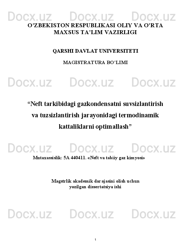 O’ZBEKISTON RESPUBLIKASI OLIY VA O’RTA 
MAXSUS TA’LIM VAZIRLIGI 
QARSHI DAVLAT UNIVERSITETI 
MAGISTRAT U RA BO’LIMI
“Neft tarkibidagi gazkondensatni suvsizlantirish
va tuzsizlantirish jarayonidagi termodinamik
kattaliklarni opt i mallash”
Mutaxassislik: 5А 440411. «Neft va tabiiy gaz kimyosi» 
Magstrlik  akademik  daraja sini  olish uchun  
yozilgan dissertatsiya ishi
1 