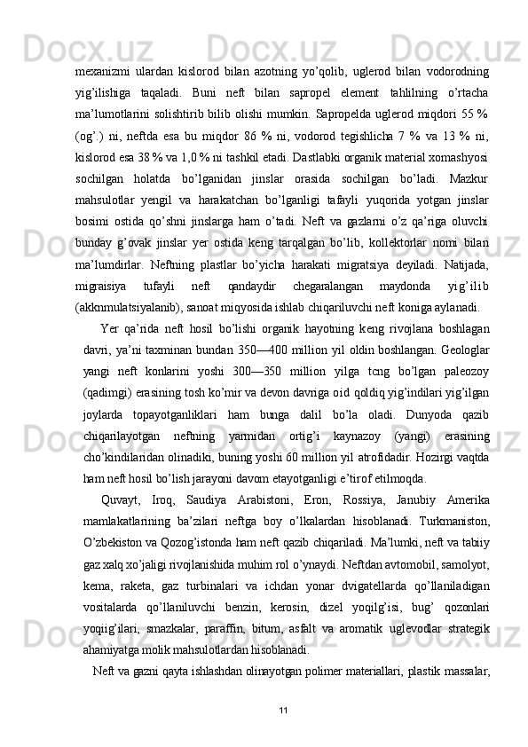 mexanizmi   ulardan   kislorod   bilan   azotning   yo’qolib,   uglerod   bilan   vodorodning
yig’ilishiga   taqaladi.   Buni   neft   bilan   sapropel   element   tahlilning   o’rtacha
ma’lumotlarini solishtirib bilib olishi mumkin. Sapropelda uglerod miqdori 55 %
(og’.)   ni,   neftda   esa   bu   miqdor   86   %   ni,   vodorod   tegishlicha   7   %   va   13   %   ni,
kislorod esa 38 % va  1,0 % ni tashkil etadi. Dastlabki organik material xomashyosi
sochilgan   holatda   bo’lganidan   jinslar   orasida   sochilgan   bo’ladi.   Mazkur
mahsulotlar   yengil   va   harakatchan   bo’lganligi   tafayli   yuqorida   yotgan   jinslar
bosimi   ostida   qo’shni   jinslarga   ham   o’tadi.   Neft   va   gazlarni   o’z   qa’riga   oluvchi
bunday   g’ovak   jinslar   yer   ostida   keng   tarqalgan   bo’lib ,   kollektorlar   nomi   bilan
ma’lumdirlar.   Neftning   plastlar   bo’yicha   harakati   migratsiya   deyiladi.   Natijada,
migraisiya   tufayli   neft   qandaydir   chegaralangan   maydonda   yi g’ i l i b
(akknmulatsiyalanib), sanoat miqyosida ishlab chiqariluvchi neft  koniga aylanadi.
Yer   qa’rida   neft   hosil   bo’lishi   organik   hayotning   k е ng   rivojlana   boshlagan
davri,  ya’ni  taxminan  bundan   350—400   million  yil   oldin boshlangan. Geologlar
yangi   neft   konlarini   yoshi   300—350   million   yilga   tcng   bo’lgan   paleozoy
(qadimgi) erasining tosh  ko’mir va devon davriga  oi d  qoldiq yig’indilari yig’ilgan
joylarda   topayotganliklari   ham   bunga   dalil   bo’la   oladi.   Dunyoda   qazib
chiqarilayotgan   neftning   yarmidan   ortig’i   kaynazoy   (yangi)   erasining
cho’kindilaridan olinadiki, buning yoshi 60 million yil  atrofidadir. Hozirgi vaqtda
ham neft hosil bo’lish jarayoni davom  etayotganligi e’tirof etilmoqda.
Quvayt,   Iroq,   Saudiya   Arabistoni,   Eron,   Rossiya,   Janubiy   Amerika
mamlakatlarining   ba’zilari   neftga   boy   o’lkalardan   hisob lanadi.   Turkmaniston,
O’zbekiston va Qozog’istonda ham neft qazib   chiqariladi. Ma’lumki, neft va tabiiy
gaz xalq xo’jaligi rivojlanishida  muhim rol o’ynaydi. Neftdan avtomobil, samolyot,
kema,   raketa,   gaz   turbinalari   va   ichdan   yonar   dvigatellarda   qo’llaniladigan
vositalarda   qo’llaniluvchi   benzin,   kerosin,   dizel   yoqilg’isi,   bug’   qozonlari
yoqiig’ilari,   smazkalar,   paraffin,   bitum,   asfalt   va   aromatik   uglevodlar   strategik
ahamiyatga molik mahsulotlardan hisoblanadi.
Neft va gazni qayta ishlashdan olinayotgan polimer materiallari,  plastik massalar,
11